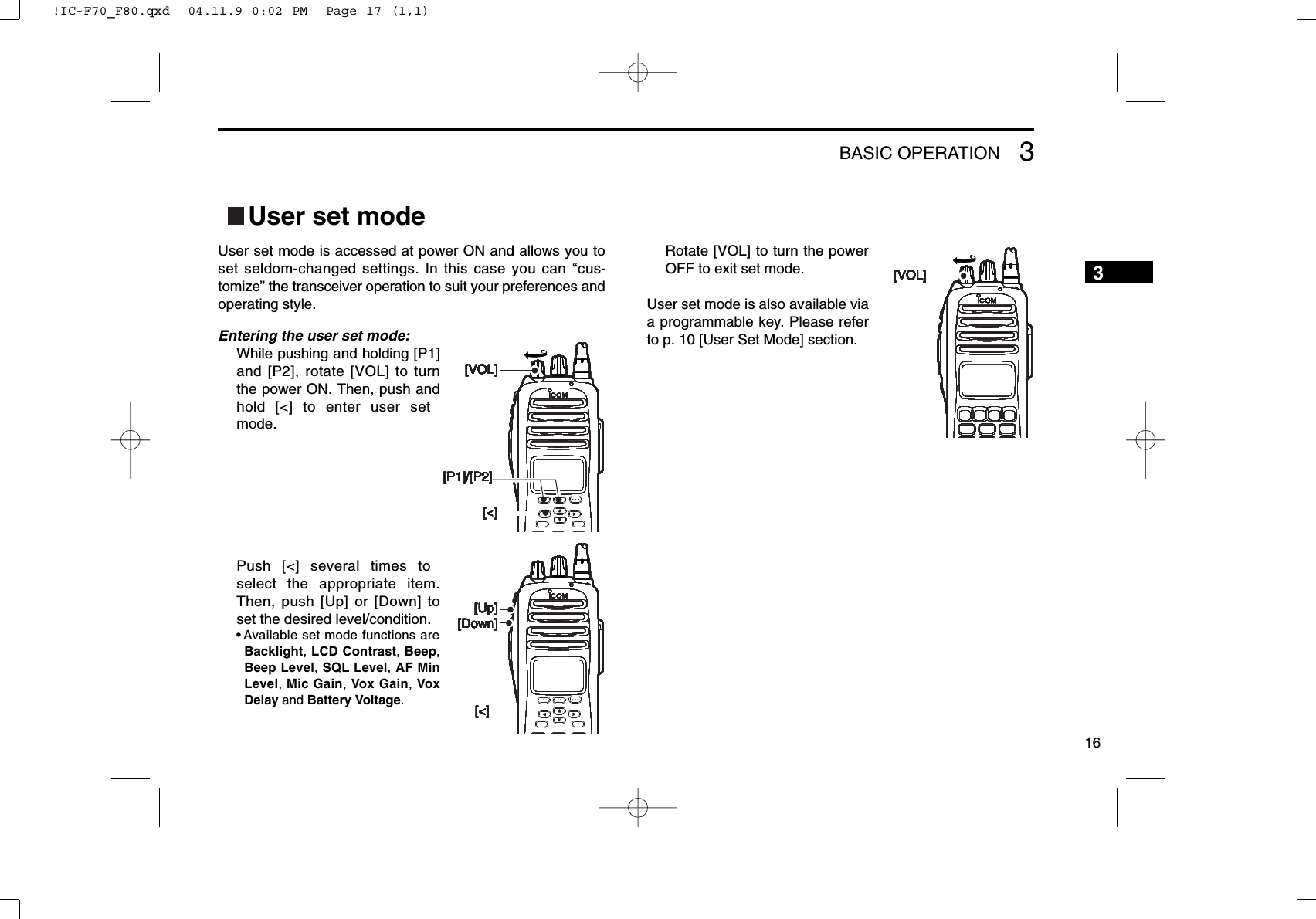 163BASIC OPERATIONUser set modeUser set mode is accessed at power ON and allows you toset seldom-changed settings. In this case you can “cus-tomize” the transceiver operation to suit your preferences andoperating style.Entering the user set mode:While pushing and holding [P1]and [P2], rotate [VOL] to turnthe power ON. Then, push andhold [&lt;] to enter user setmode.Push [&lt;] several times toselect the appropriate item.Then, push [Up] or [Down] toset the desired level/condition.• Available set mode functions areBacklight, LCD Contrast, Beep,Beep Level, SQL Level, AF MinLevel, Mic Gain, Vox Gain, VoxDelay and Battery Voltage.Rotate [VOL] to turn the powerOFF to exit set mode.User set mode is also available viaa programmable key. Please referto p. 10 [User Set Mode] section.[&lt;][P1]/[P2][VOL][&lt;][P1]/[P2][VOL][&lt;][P1]/[P2][VOL][&lt;][P1]/[P2][VOL][&lt;][P1]/[P2][VOL][&lt;][P1]/[P2][VOL][&lt;][P1]/[P2][VOL][&lt;][P1]/[P2][VOL][&lt;][Down][Up][&lt;][Down][Up][&lt;][Down][Up][&lt;][Down][Up][&lt;][Down][Up][&lt;][Down][Up][&lt;][Down][Up][&lt;][Down][Up][VOL][VOL][VOL][VOL][VOL][VOL][VOL][VOL][&lt;][P1]/[P2][VOL][&lt;][P1]/[P2][VOL][&lt;][P1]/[P2][VOL][&lt;][P1]/[P2][VOL][&lt;][P1]/[P2][VOL][&lt;][P1]/[P2][VOL][&lt;][P1]/[P2][VOL][&lt;][P1]/[P2][VOL][&lt;][Down][Up][&lt;][Down][Up][&lt;][Down][Up][&lt;][Down][Up][&lt;][Down][Up][&lt;][Down][Up][&lt;][Down][Up][&lt;][Down][Up][VOL][VOL][VOL][VOL][VOL][VOL][VOL][VOL]3!IC-F70_F80.qxd  04.11.9 0:02 PM  Page 17 (1,1)3!IC-F70_F80.qxd  04.11.9 0:02 PM  Page 17 (1,1)3!IC-F70_F80.qxd  04.11.9 0:02 PM  Page 17 (1,1)3!IC-F70_F80.qxd  04.11.9 0:02 PM  Page 17 (1,1)