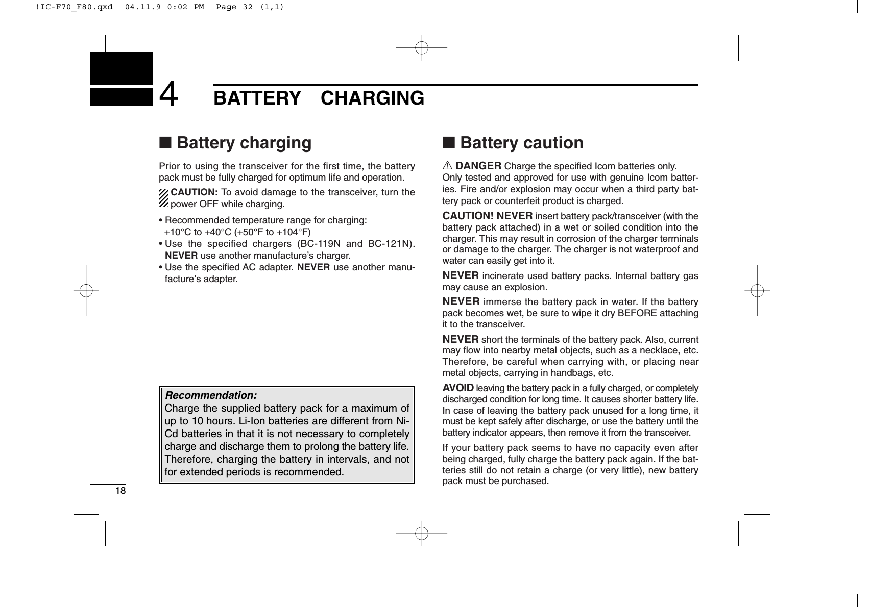 184BATTERYCHARGING■Battery chargingPrior to using the transceiver for the first time, the batterypack must be fully charged for optimum life and operation.CAUTION: To avoid damage to the transceiver, turn thepower OFF while charging.• Recommended temperature range for charging: +10°C to +40°C (+50°F to +104°F)• Use the specified chargers (BC-119N and BC-121N).NEVER use another manufacture’s charger.• Use the speciﬁed AC adapter. NEVER use another manu-facture’s adapter.■Battery cautionRDANGER Charge the speciﬁed Icom batteries only.Only tested and approved for use with genuine Icom batter-ies. Fire and/or explosion may occur when a third party bat-tery pack or counterfeit product is charged.CAUTION! NEVER insert battery pack/transceiver (with thebattery pack attached) in a wet or soiled condition into thecharger. This may result in corrosion of the charger terminalsor damage to the charger. The charger is not waterproof andwater can easily get into it.NEVER incinerate used battery packs. Internal battery gasmay cause an explosion.NEVER immerse the battery pack in water. If the batterypack becomes wet, be sure to wipe it dry BEFORE attachingit to the transceiver.NEVER short the terminals of the battery pack. Also, currentmay ﬂow into nearby metal objects, such as a necklace, etc.Therefore, be careful when carrying with, or placing nearmetal objects, carrying in handbags, etc.AVOID leaving the battery pack in a fully charged, or completelydischarged condition for long time. It causes shorter battery life.In case of leaving the battery pack unused for a long time, itmust be kept safely after discharge, or use the battery until thebattery indicator appears, then remove it from the transceiver.If your battery pack seems to have no capacity even afterbeing charged, fully charge the battery pack again. If the bat-teries still do not retain a charge (or very little), new batterypack must be purchased.Recommendation:Charge the supplied battery pack for a maximum ofup to 10 hours. Li-Ion batteries are different from Ni-Cd batteries in that it is not necessary to completelycharge and discharge them to prolong the battery life.Therefore, charging the battery in intervals, and notfor extended periods is recommended.!IC-F70_F80.qxd  04.11.9 0:02 PM  Page 32 (1,1)