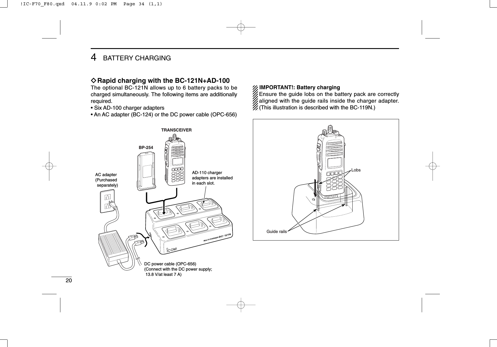 204BATTERYCHARGINGïRapid charging with the BC-121N+AD-100The optional BC-121N allows up to 6 battery packs to becharged simultaneously. The following items are additionallyrequired.• Six AD-100 charger adapters• An AC adapter (BC-124) or the DC power cable (OPC-656)IMPORTANT!: Battery chargingEnsure the guide lobs on the battery pack are correctlyaligned with the guide rails inside the charger adapter.(This illustration is described with the BC-119N.)LobsGuide railsMULTI-CHARGERAD-110 chargeradapters are installedin each slot.DC power cable (OPC-656)(Connect with the DC power supply;  13.8 V/at least 7 A)AC adapter(Purchased separately)TRANSCEIVERBP-254!IC-F70_F80.qxd  04.11.9 0:02 PM  Page 34 (1,1)