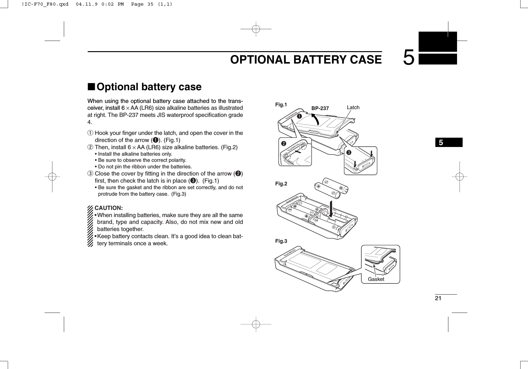 215OPTIONALBATTERYCASE5■Optional battery caseWhen using the optional battery case attached to the trans-ceiver, install 6 ×AA (LR6) size alkaline batteries as illustratedat right. The BP-237 meets JIS waterproof speciﬁcation grade4.qHook your ﬁnger under the latch, and open the cover in thedirection of the arrow (q). (Fig.1)wThen, install 6 ×AA (LR6) size alkaline batteries. (Fig.2)• Install the alkaline batteries only.• Be sure to observe the correct polarity.• Do not pin the ribbon under the batteries.eClose the cover by ﬁtting in the direction of the arrow (w)ﬁrst, then check the latch is in place (e). (Fig.1)• Be sure the gasket and the ribbon are set correctly, and do notprotrude from the battery case. (Fig.3)CAUTION:•When installing batteries, make sure they are all the samebrand, type and capacity. Also, do not mix new and oldbatteries together.•Keep battery contacts clean. It’s a good idea to clean bat-tery terminals once a week.qBP-237Fig.1Fig.2Fig.3eGasketLatchw!IC-F70_F80.qxd  04.11.9 0:02 PM  Page 35 (1,1)