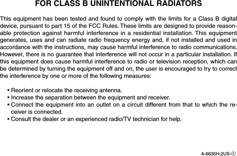 FOR CLASS B UNINTENTIONAL RADIATORSThis equipment has been tested and found to comply with the limits for a Class B digital device, pursuant to part 15 of the FCC Rules. These limits are designed to provide reason-able protection against harmful interference in a residential installation. This equipment generates, uses and can radiate radio frequency energy and, if not  installed and used in accordance with the instructions, may cause harmful interference to radio communications. However, there is no guarantee that interference will not occur in a particular installation. If this equipment does cause harmful interference to radio or television reception, which can be determined by turning the equipment off and on, the user is encouraged to try to correct the interference by one or more of the following measures:  • Reorient or relocate the receiving antenna.  •  Increase the separation between the equipment and receiver.  •  Connect the equipment into an outlet on a circuit different from that to which the re-ceiver is connected.  •  Consult the dealer or an experienced radio/TV technician for help.A-6635H-2US-q