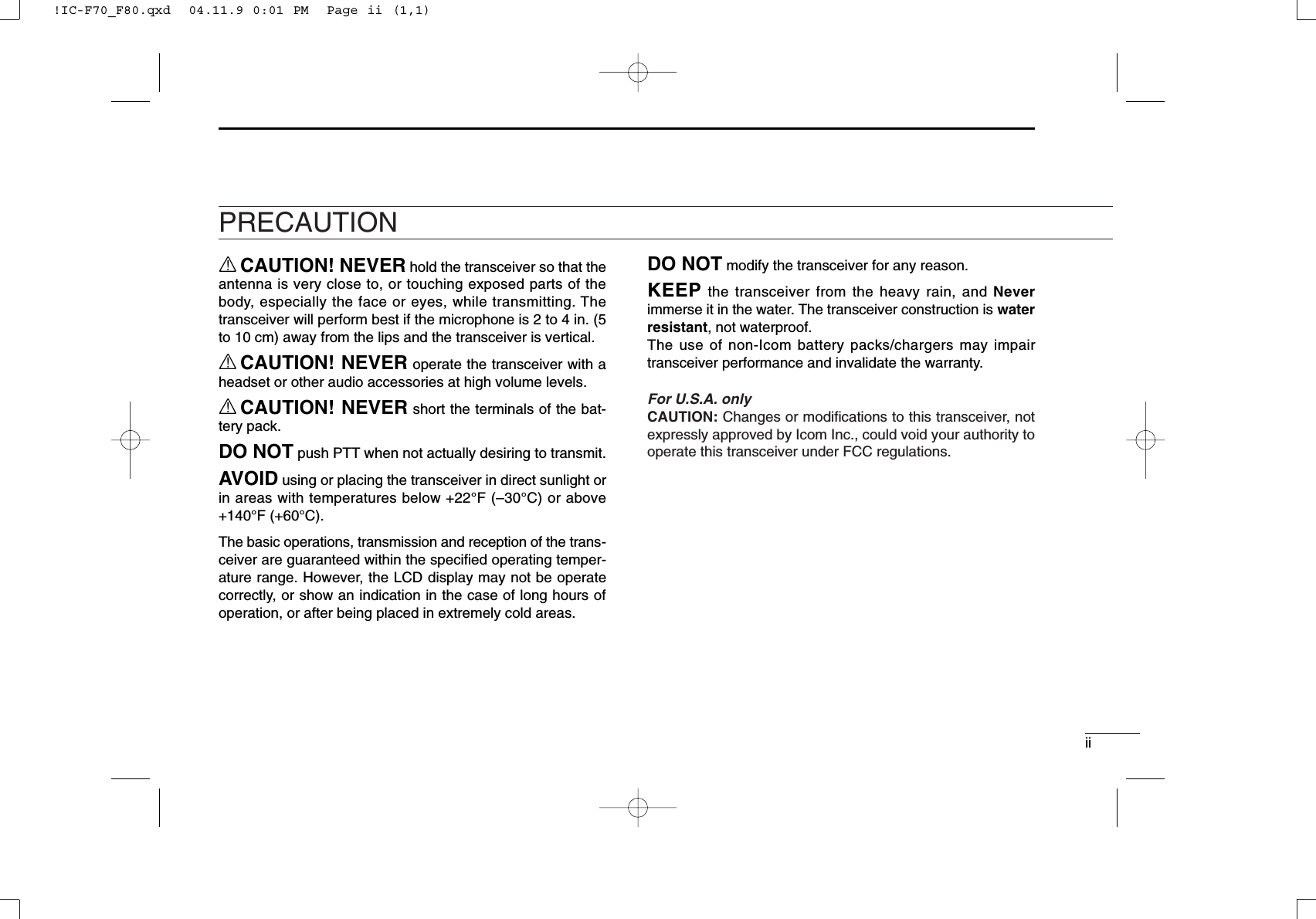 iiRCAUTION! NEVER hold the transceiver so that theantenna is very close to, or touching exposed parts of thebody, especially the face or eyes, while transmitting. Thetransceiver will perform best if the microphone is 2 to 4 in. (5to 10 cm) away from the lips and the transceiver is vertical.RCAUTION! NEVER operate the transceiver with aheadset or other audio accessories at high volume levels. RCAUTION! NEVER short the terminals of the bat-tery pack.DO NOT push PTT when not actually desiring to transmit.AVOID using or placing the transceiver in direct sunlight orin areas with temperatures below +22°F (–30°C) or above+140°F (+60°C).The basic operations, transmission and reception of the trans-ceiver are guaranteed within the speciﬁed operating temper-ature range. However, the LCD display may not be operatecorrectly, or show an indication in the case of long hours ofoperation, or after being placed in extremely cold areas. DO NOT modify the transceiver for any reason.KEEP the transceiver from the heavy rain, and Neverimmerse it in the water. The transceiver construction is waterresistant, not waterproof.The use of non-Icom battery packs/chargers may impairtransceiver performance and invalidate the warranty.For U.S.A. onlyCAUTION: Changes or modiﬁcations to this transceiver, notexpressly approved by Icom Inc., could void your authority tooperate this transceiver under FCC regulations.PRECAUTION!IC-F70_F80.qxd  04.11.9 0:01 PM  Page ii (1,1)