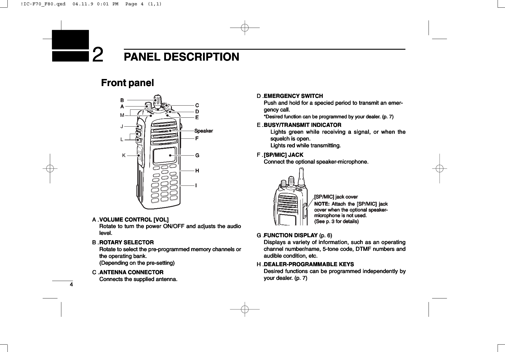 42PANEL DESCRIPTIONFront panelA .VOLUME CONTROL [VOL]Rotate to turn the power ON/OFF and adjusts the audiolevel.B .ROTARY SELECTORRotate to select the pre-programmed memory channels orthe operating bank.(Depending on the pre-setting)C .ANTENNA CONNECTORConnects the supplied antenna.D .EMERGENCY SWITCHPush and hold for a specied period to transmit an emer-gency call.*Desired function can be programmed by your dealer. (p. 7)E .BUSY/TRANSMIT INDICATORLights green while receiving a signal, or when thesquelch is open.Lights red while transmitting.F .[SP/MIC] JACKConnect the optional speaker-microphone.G .FUNCTION DISPLAY (p. 6)Displays a variety of information, such as an operatingchannel number/name, 5-tone code, DTMF numbers andaudible condition, etc.H .DEALER-PROGRAMMABLE KEYSDesired functions can be programmed independently byyour dealer. (p. 7)42PANEL DESCRIPTIONFront panelA .VOLUME CONTROL [VOL]Rotate to turn the power ON/OFF and adjusts the audiolevel.B .ROTARY SELECTORRotate to select the pre-programmed memory channels orthe operating bank.(Depending on the pre-setting)C .ANTENNA CONNECTORConnects the supplied antenna.D .EMERGENCY SWITCHPush and hold for a specied period to transmit an emer-gency call.*Desired function can be programmed by your dealer. (p. 7)E .BUSY/TRANSMIT INDICATORLights green while receiving a signal, or when thesquelch is open.Lights red while transmitting.F .[SP/MIC] JACKConnect the optional speaker-microphone.G .FUNCTION DISPLAY (p. 6)Displays a variety of information, such as an operatingchannel number/name, 5-tone code, DTMF numbers andaudible condition, etc.H .DEALER-PROGRAMMABLE KEYSDesired functions can be programmed independently byyour dealer. (p. 7)[SP/MIC] jack coverNOTE: Attach the [SP/MIC] jack cover when the optional speaker-microphone is not used. (See p. 3 for details)[SP/MIC] jack coverNOTE: Attach the [SP/MIC] jack cover when the optional speaker-microphone is not used. (See p. 3 for details)[SP/MIC] jack coverNOTE: Attach the [SP/MIC] jack cover when the optional speaker-microphone is not used. (See p. 3 for details)[SP/MIC] jack coverNOTE: Attach the [SP/MIC] jack cover when the optional speaker-microphone is not used. (See p. 3 for details)[SP/MIC] jack coverNOTE: Attach the [SP/MIC] jack cover when the optional speaker-microphone is not used. (See p. 3 for details)[SP/MIC] jack coverNOTE: Attach the [SP/MIC] jack cover when the optional speaker-microphone is not used. (See p. 3 for details)[SP/MIC] jack coverNOTE: Attach the [SP/MIC] jack cover when the optional speaker-microphone is not used. (See p. 3 for details)[SP/MIC] jack coverNOTE: Attach the [SP/MIC] jack cover when the optional speaker-microphone is not used. (See p. 3 for details)AB C D ESpeaker I F G HAB C D ESpeaker I F G HAB C D ESpeaker I F G HAB C D ESpeaker I F G HAB C D ESpeaker I F G HAB C D ESpeaker I F G HAB C D ESpeaker I F G HAB C D ESpeaker I F G H42PANEL DESCRIPTIONFront panelA .VOLUME CONTROL [VOL]Rotate to turn the power ON/OFF and adjusts the audiolevel.B .ROTARY SELECTORRotate to select the pre-programmed memory channels orthe operating bank.(Depending on the pre-setting)C .ANTENNA CONNECTORConnects the supplied antenna.D .EMERGENCY SWITCHPush and hold for a specied period to transmit an emer-gency call.*Desired function can be programmed by your dealer. (p. 7)E .BUSY/TRANSMIT INDICATORLights green while receiving a signal, or when thesquelch is open.Lights red while transmitting.F .[SP/MIC] JACKConnect the optional speaker-microphone.G .FUNCTION DISPLAY (p. 6)Displays a variety of information, such as an operatingchannel number/name, 5-tone code, DTMF numbers andaudible condition, etc.H .DEALER-PROGRAMMABLE KEYSDesired functions can be programmed independently byyour dealer. (p. 7)42PANEL DESCRIPTIONFront panelA .VOLUME CONTROL [VOL]Rotate to turn the power ON/OFF and adjusts the audiolevel.B .ROTARY SELECTORRotate to select the pre-programmed memory channels orthe operating bank.(Depending on the pre-setting)C .ANTENNA CONNECTORConnects the supplied antenna.D .EMERGENCY SWITCHPush and hold for a specied period to transmit an emer-gency call.*Desired function can be programmed by your dealer. (p. 7)E .BUSY/TRANSMIT INDICATORLights green while receiving a signal, or when thesquelch is open.Lights red while transmitting.F .[SP/MIC] JACKConnect the optional speaker-microphone.G .FUNCTION DISPLAY (p. 6)Displays a variety of information, such as an operatingchannel number/name, 5-tone code, DTMF numbers andaudible condition, etc.H .DEALER-PROGRAMMABLE KEYSDesired functions can be programmed independently byyour dealer. (p. 7)[SP/MIC] jack coverNOTE: Attach the [SP/MIC] jack cover when the optional speaker-microphone is not used. (See p. 3 for details)[SP/MIC] jack coverNOTE: Attach the [SP/MIC] jack cover when the optional speaker-microphone is not used. (See p. 3 for details)[SP/MIC] jack coverNOTE: Attach the [SP/MIC] jack cover when the optional speaker-microphone is not used. (See p. 3 for details)[SP/MIC] jack coverNOTE: Attach the [SP/MIC] jack cover when the optional speaker-microphone is not used. (See p. 3 for details)[SP/MIC] jack coverNOTE: Attach the [SP/MIC] jack cover when the optional speaker-microphone is not used. (See p. 3 for details)[SP/MIC] jack coverNOTE: Attach the [SP/MIC] jack cover when the optional speaker-microphone is not used. (See p. 3 for details)[SP/MIC] jack coverNOTE: Attach the [SP/MIC] jack cover when the optional speaker-microphone is not used. (See p. 3 for details)[SP/MIC] jack coverNOTE: Attach the [SP/MIC] jack cover when the optional speaker-microphone is not used. (See p. 3 for details)AB C D ESpeaker I F G HAB C D ESpeaker I F G HAB C D ESpeaker I F G HAB C D ESpeaker I F G HAB C D ESpeaker I F G HAB C D ESpeaker I F G HAB C D ESpeaker I F G HAB C D ESpeaker I F G H!IC-F70_F80.qxd  04.11.9 0:01 PM  Page 4 (1,1)!IC-F70_F80.qxd  04.11.9 0:01 PM  Page 4 (1,1)!IC-F70_F80.qxd  04.11.9 0:01 PM  Page 4 (1,1)!IC-F70_F80.qxd  04.11.9 0:01 PM  Page 4 (1,1)JKLM