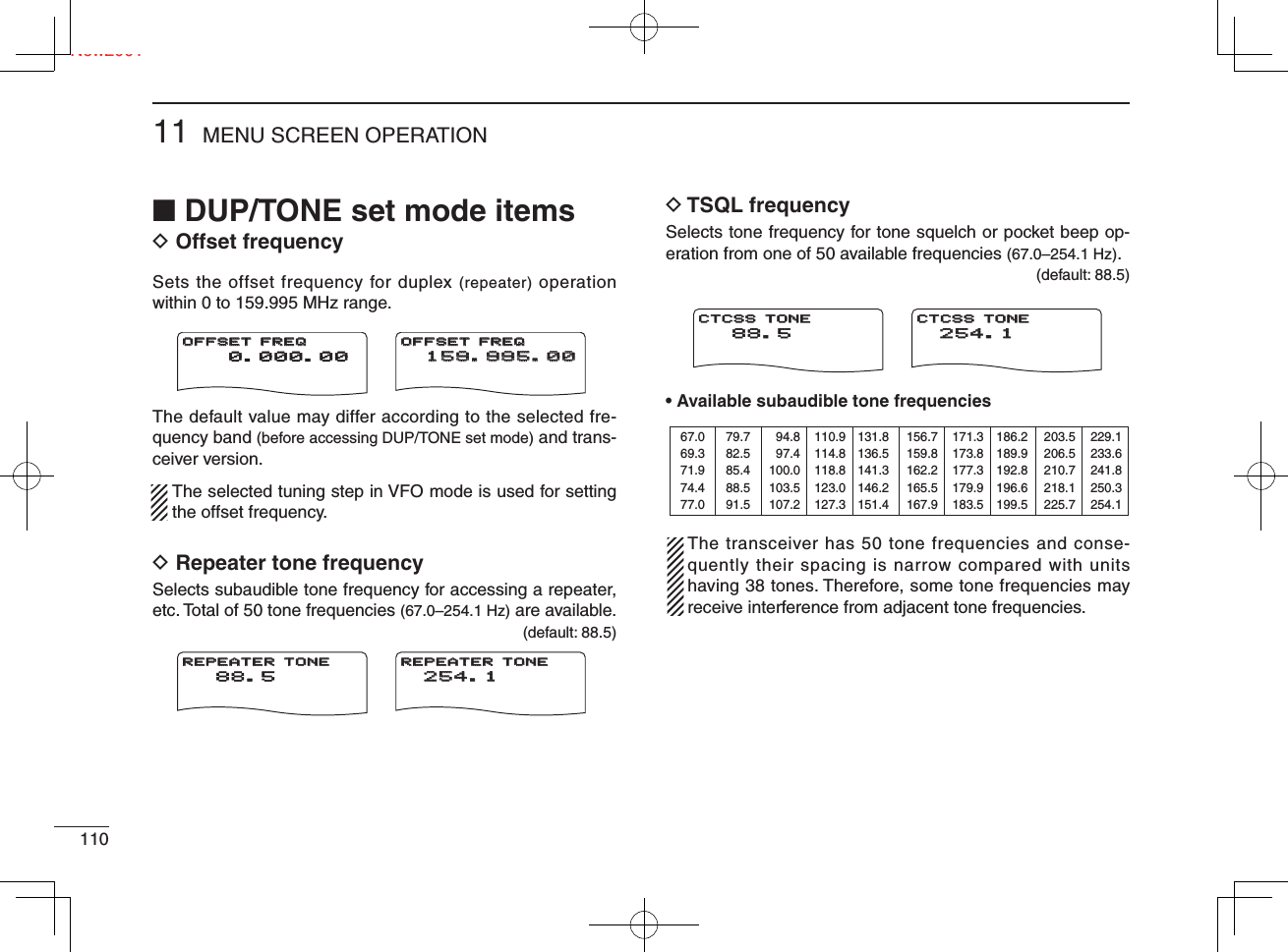■ DUP/TONE set mode itemsD Offset frequencySets the offset frequency for duplex (repeater) operation within 0 to 159.995 MHz range.The default value may differ according to the selected fre-quency band (before accessing DUP/TONE set mode) and trans-ceiver version.  The selected tuning step in VFO mode is used for setting the offset frequency.D Repeater tone frequencySelects subaudible tone frequency for accessing a repeater, etc. Total of 50 tone frequencies (67.0–254.1 Hz) are available. (default: 88.5)D TSQL frequencySelects tone frequency for tone squelch or pocket beep op-eration from one of 50 available frequencies (67.0–254.1 Hz). (default: 88.5)• Available subaudible tone frequencies   The transceiver has 50 tone frequencies and conse-quently their spacing is narrow compared with units having 38 tones. Therefore, some tone frequencies may receive interference from adjacent tone frequencies.MENU SCREEN OPERATION11011New2001  0.000.00OFFSET FREQOFFSET FREQ159.995.00159.995.00OFFSET FREQOFFSET FREQ 88.5REPEATER TONEREPEATER TONE254.1254.1REPEATER TONEREPEATER TONE 88.5CTCSS TONECTCSS TONE254.1254.1CTCSS TONECTCSS TONE67.069.371.974.477.079.782.585.488.591.594.897.4100.0103.5107.2110.9114.8118.8123.0127.3131.8136.5141.3146.2151.4156.7159.8162.2165.5167.9171.3173.8177.3179.9183.5186.2189.9192.8196.6199.5203.5206.5210.7218.1225.7229.1233.6241.8250.3254.1Ne
