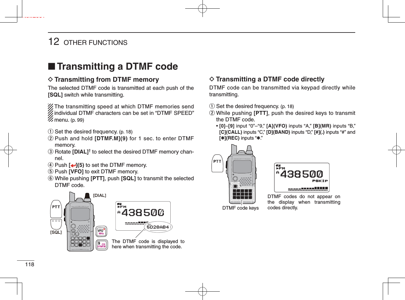 11812 OTHER FUNCTIONSNew2001■ Transmitting a DTMF codeD  Transmitting from DTMF memoryThe selected DTMF code is transmitted at each push of the [SQL] switch while transmitting.  The transmitting speed at which DTMF memories send individual DTMF characters can be set in “DTMF SPEED” menu. (p. 99)q Set the desired frequency. (p. 18)w  Push and hold [DTMF.M](9) for 1 sec. to enter DTMF memory.e  Rotate [DIAL]† to select the desired DTMF memory chan-nel.r Push [](5) to set the DTMF memory.t Push [VFO] to exit DTMF memory.y  While pushing [PTT], push [SQL] to transmit the selected DTMF code.D  Transmitting a DTMF code directlyDTMF code can be transmitted via keypad directly while transmitting.q Set the desired frequency. (p. 18)w  While pushing [PTT], push the desired keys to transmit the DTMF code. •  [0]–[9] input “0”–“9,” [A](VFO) inputs “A,” [B](MR) inputs “B,” [C](CALL) inputs “C,” [D](BAND) inputs “D,” [#](.) inputs “#” and [✱](REC) inputs “✱.”MemoNameMemoNamePRIOPRIO WX EMREMRDTCSDTCSFMA438500PSKIPPSKIP+DUP+DUP2525μ0000005D28AB45D28AB4The DTMF code is displayed to here when transmitting the code.AFM438500PSKIP[SQL][DIAL]VFOMHzA9DTMF.MCSMemoNamePRIO WX EMRDTCSFMA438500PSKIP+DUP25μ0005D28AB4DTMF codes do not appear on the display when transmitting codes directly.AFMFM438500PSKIPSKIPDTMF code keys