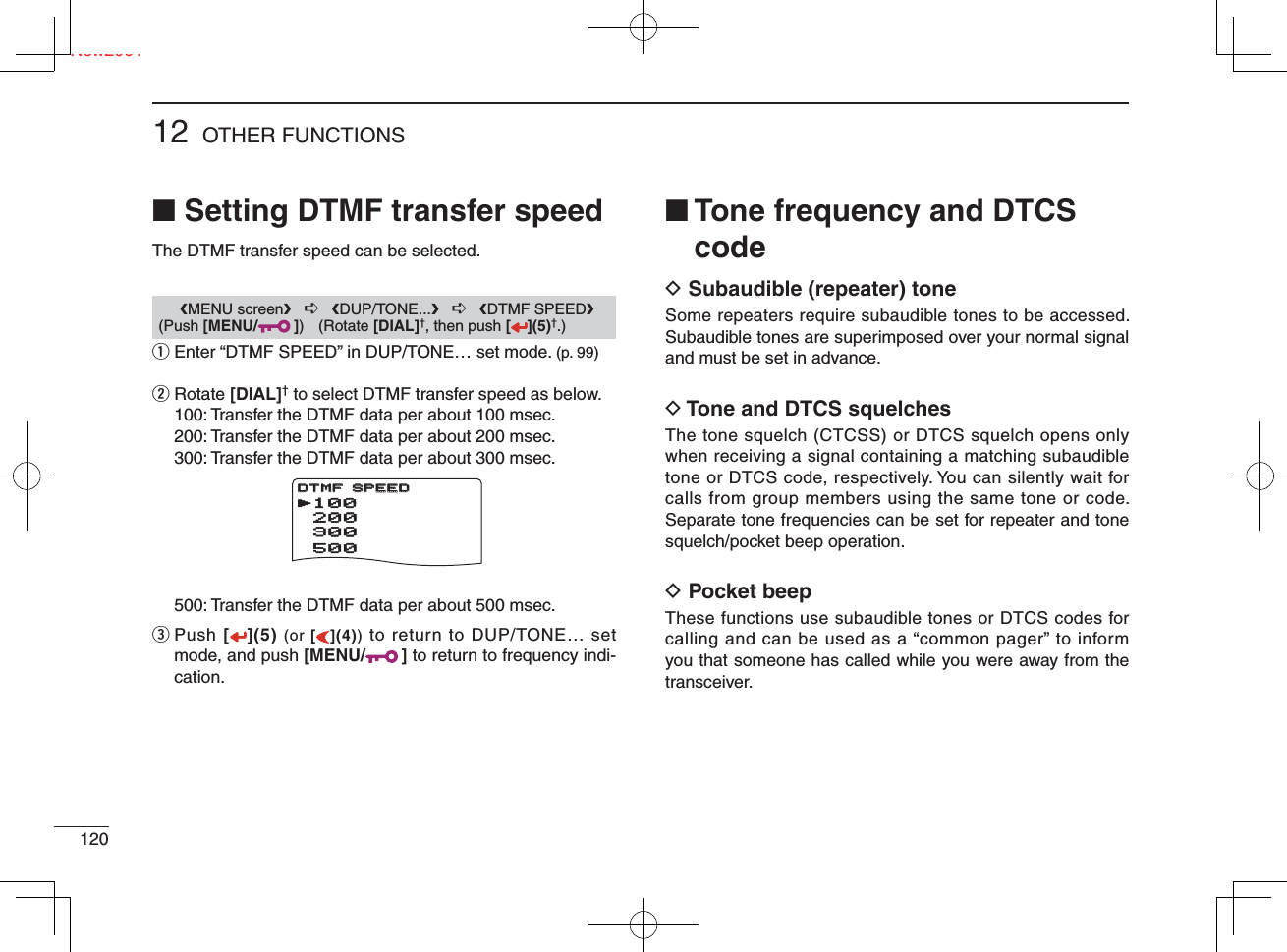 Ne12012 OTHER FUNCTIONSNew2001■ Setting DTMF transfer speedThe DTMF transfer speed can be selected.q  Enter “DTMF SPEED” in DUP/TONE… set mode. (p. 99)w   Rotate [DIAL]† to select DTMF transfer speed as below.  100: Transfer the DTMF data per about 100 msec.  200: Transfer the DTMF data per about 200 msec.  300: Transfer the DTMF data per about 300 msec.  500: Transfer the DTMF data per about 500 msec.e  Push [](5) (or [](4)) to return to DUP/TONE… set mode, and push [MENU/ ] to return to frequency indi-cation.■  Tone frequency and DTCS codeD  Subaudible (repeater) toneSome repeaters require subaudible tones to be accessed. Subaudible tones are superimposed over your normal signal and must be set in advance.D  Tone and DTCS squelchesThe tone squelch (CTCSS) or DTCS squelch opens only when receiving a signal containing a matching subaudible tone or DTCS code, respectively. You can silently wait for calls from group members using the same tone or code. Separate tone frequencies can be set for repeater and tone squelch/pocket beep operation.D  Pocket beepThese functions use subaudible tones or DTCS codes for calling and can be used as a “common pager” to inform you that someone has called while you were away from the transceiver.       ❮MENU screen❯   ➪   ❮DUP/TONE...❯   ➪   ❮DTMF SPEED❯ (Push [MENU/ ]) (Rotate [DIAL]†, then push [ ](5)†.)   DV SET MODE   SCANrDUP/TONE...***** MENU *****r100      200      500      300DTMF SPEEDDTMF SPEED
