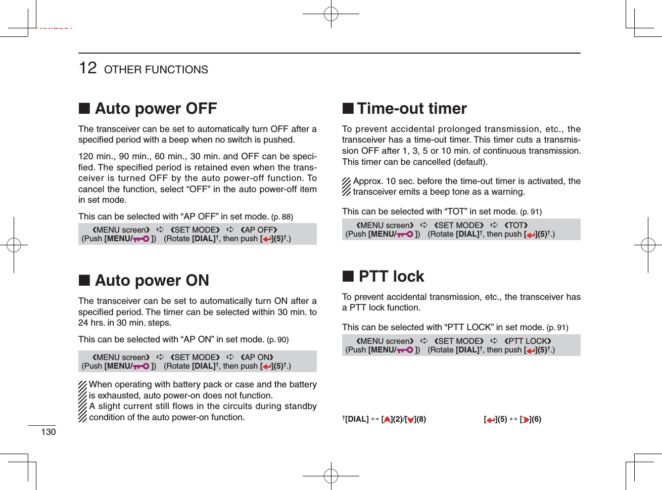 Ne13012 OTHER FUNCTIONSNew2001■ Auto power OFFThe transceiver can be set to automatically turn OFF after a speciﬁ ed period with a beep when no switch is pushed.120 min., 90 min., 60 min., 30 min. and OFF can be speci-fied. The specified period is retained even when the trans-ceiver is turned OFF by the auto power-off function. To cancel the function, select “OFF” in the auto power-off item in set mode.This can be selected with “AP OFF” in set mode. (p. 88)■ Auto power ONThe transceiver can be set to automatically turn ON after a speciﬁ ed period. The timer can be selected within 30 min. to 24 hrs. in 30 min. steps.This can be selected with “AP ON” in set mode. (p. 90)  When operating with battery pack or case and the battery is exhausted, auto power-on does not function.   A slight current still flows in the circuits during standby condition of the auto power-on function.■ Time-out timerTo prevent accidental prolonged transmission, etc., the transceiver has a time-out timer. This timer cuts a transmis-sion OFF after 1, 3, 5 or 10 min. of continuous transmission. This timer can be cancelled (default).  Approx. 10 sec. before the time-out timer is activated, the transceiver emits a beep tone as a warning.This can be selected with “TOT” in set mode. (p. 91)■ PTT lockTo prevent accidental transmission, etc., the transceiver has a PTT lock function.This can be selected with “PTT LOCK” in set mode. (p. 91)      ❮MENU screen❯   ➪   ❮SET MODE❯   ➪   ❮AP OFF❯ (Push [MENU/ ]) (Rotate [DIAL]†, then push [ ](5)†.)      ❮MENU screen❯   ➪   ❮SET MODE❯   ➪   ❮AP ON❯ (Push [MENU/ ]) (Rotate [DIAL]†, then push [ ](5)†.)      ❮MENU screen❯   ➪   ❮SET MODE❯   ➪   ❮TOT❯ (Push [MENU/ ]) (Rotate [DIAL]†, then push [ ](5)†.)      ❮MENU screen❯   ➪   ❮SET MODE❯   ➪   ❮PTT LOCK❯ (Push [MENU/ ]) (Rotate [DIAL]†, then push [ ](5)†.)†[DIAL] ↔ [ ](2)/[](8) [ ](5) ↔ [ ](6)