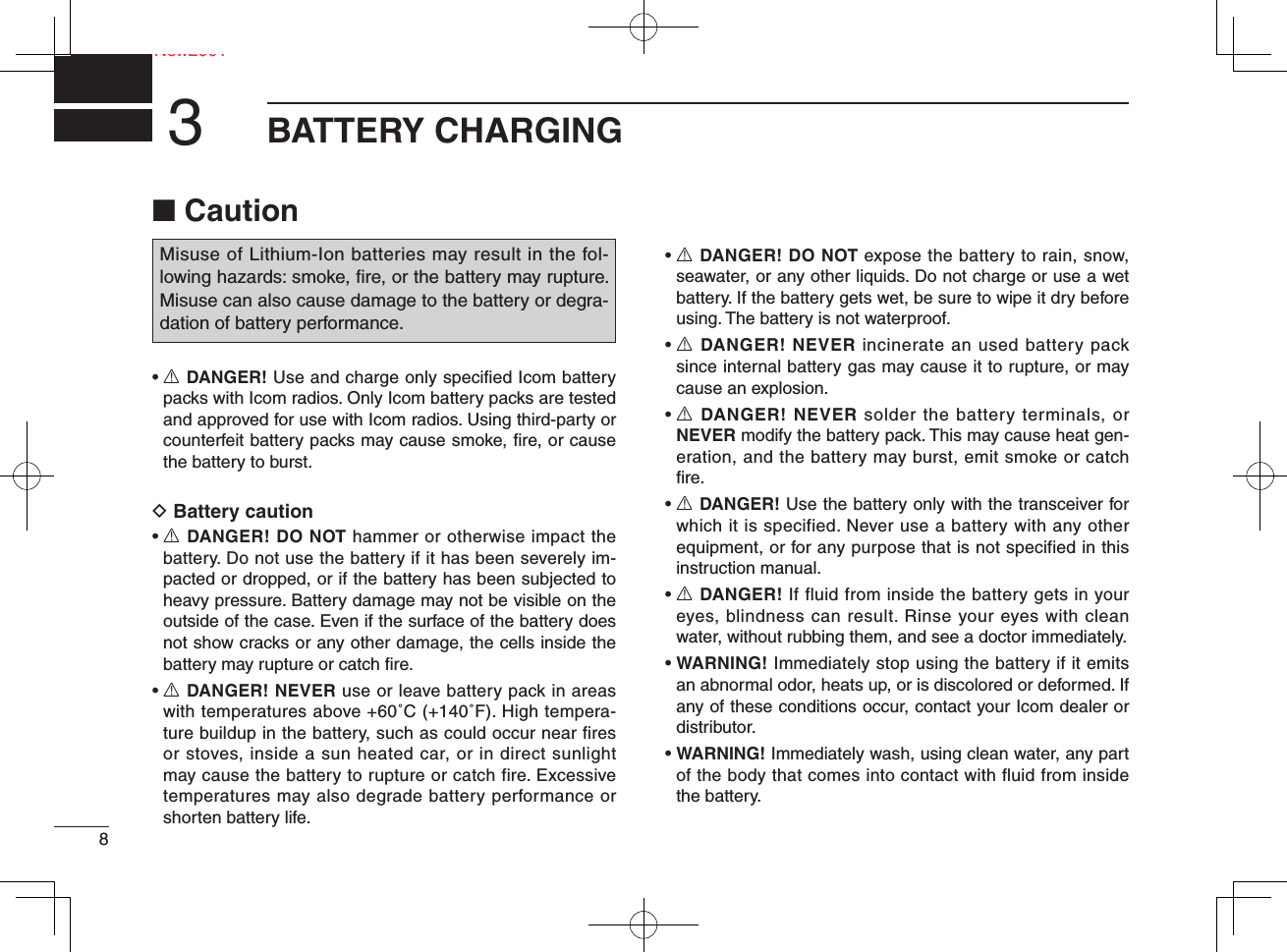 8NeNew2001BATTERY CHARGING3■ Caution•  R DANGER! Use and charge only speciﬁ ed Icom battery packs with Icom radios. Only Icom battery packs are tested and approved for use with Icom radios. Using third-party or counterfeit battery packs may cause smoke, ﬁ re, or cause the battery to burst.D Battery caution•  R DANGER! DO NOT hammer or otherwise impact the battery. Do not use the battery if it has been severely im-pacted or dropped, or if the battery has been subjected to heavy pressure. Battery damage may not be visible on the outside of the case. Even if the surface of the battery does not show cracks or any other damage, the cells inside the battery may rupture or catch ﬁ re.•  R DANGER! NEVER use or leave battery pack in areas with temperatures above +60˚C (+140˚F). High tempera-ture buildup in the battery, such as could occur near fires or stoves, inside a sun heated car, or in direct sunlight may cause the battery to rupture or catch fire. Excessive temperatures may also degrade battery performance or shorten battery life.•  R DANGER! DO NOT expose the battery to rain, snow, seawater, or any other liquids. Do not charge or use a wet battery. If the battery gets wet, be sure to wipe it dry before using. The battery is not waterproof.•  R DANGER! NEVER incinerate an used battery pack since internal battery gas may cause it to rupture, or may cause an explosion.•  R DANGER! NEVER solder the battery terminals, or NEVER modify the battery pack. This may cause heat gen-eration, and the battery may burst, emit smoke or catch ﬁ re.•  R DANGER! Use the battery only with the transceiver for which it is specified. Never use a battery with any other equipment, or for any purpose that is not specified in this instruction manual.•  R DANGER! If fluid from inside the battery gets in your eyes, blindness can result. Rinse your eyes with clean water, without rubbing them, and see a doctor immediately.•  WARNING! Immediately stop using the battery if it emits an abnormal odor, heats up, or is discolored or deformed. If any of these conditions occur, contact your Icom dealer or distributor.•  WARNING! Immediately wash, using clean water, any part of the body that comes into contact with fluid from inside the battery.Misuse of Lithium-Ion batteries may result in the fol-lowing hazards: smoke, ﬁ re, or the battery may rupture. Misuse can also cause damage to the battery or degra-dation of battery performance.