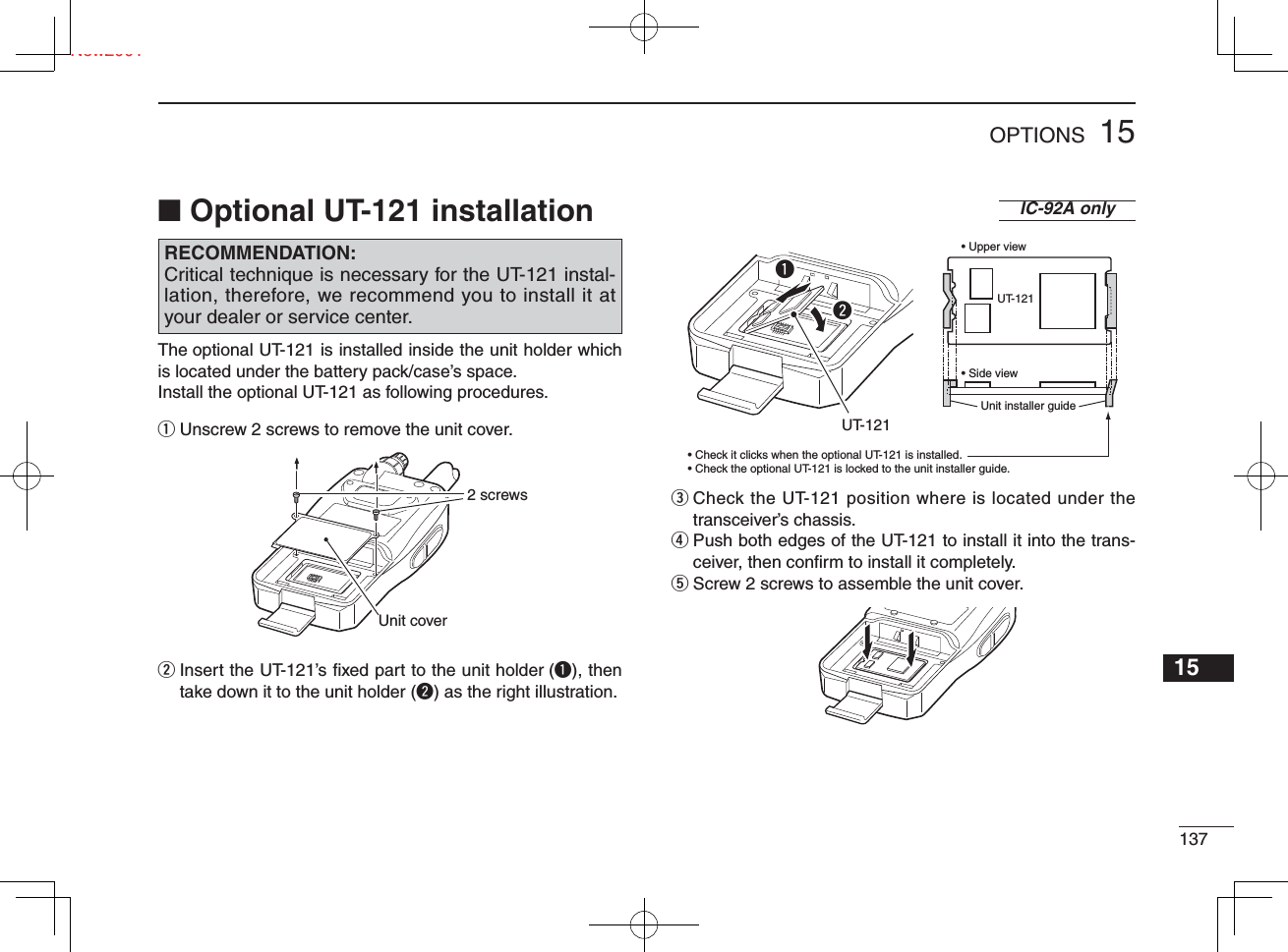 13715OPTIONSNew200112345678910111213141516171819The optional UT-121 is installed inside the unit holder which is located under the battery pack/case’s space.Install the optional UT-121 as following procedures.q  Unscrew 2 screws to remove the unit cover.w  Insert the UT-121’s ﬁ xed part to the unit holder (q), then take down it to the unit holder (w) as the right illustration.e  Check the UT-121 position where is located under the transceiver’s chassis.r  Push both edges of the UT-121 to install it into the trans-ceiver, then conﬁ rm to install it completely.t  Screw 2 screws to assemble the unit cover.■ Optional UT-121 installation RECOMMENDATION:Critical technique is necessary for the UT-121 instal-lation, therefore, we recommend you to install it at your dealer or service center.2 screwsUnit coverqwUT-121UT-121• Upper view• Side view• Check it clicks when the optional UT-121 is installed.• Check the optional UT-121 is locked to the unit installer guide.Unit installer guideIC-92A only