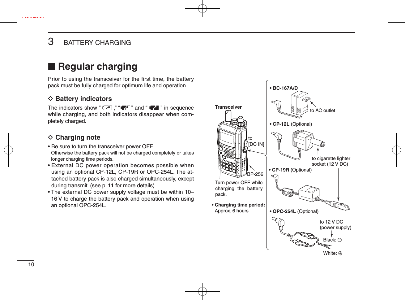 Ne103BATTERY CHARGINGNew2001■ Regular chargingPrior to using the transceiver for the first time, the battery pack must be fully charged for optimum life and operation.D Battery indicatorsThe indicators show “       ,” “      ” and “       ” in sequence while charging, and both indicators disappear when com-pletely charged.D Charging note• Be sure to turn the transceiver power OFF.Otherwise the battery pack will not be charged completely or takes longer charging time periods.•  External DC power operation becomes possible when using an optional CP-12L, CP-19R or OPC-254L. The at-tached battery pack is also charged simultaneously, except during transmit. (see p. 11 for more details)•  The external DC power supply voltage must be within 10–16 V to charge the battery pack and operation when using an optional OPC-254L.• BC-167A/D• CP-12L (Optional)• OPC-254L (Optional)to AC outletto cigarette lightersocket (12 V DC)to 12 V DC(power supply)White: +Black: _Transceiverto [DC IN]Turn power OFF while charging the battery pack.• Charging time period: Approx. 6 hoursBP-256 • CP-19R (Optional)