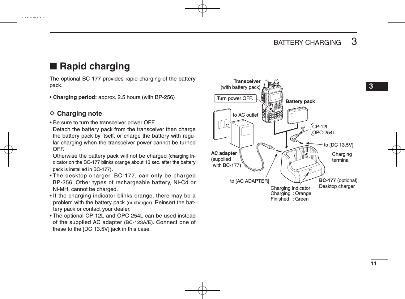 113BATTERY CHARGINGNew20013■ Rapid chargingThe optional BC-177 provides rapid charging of the battery pack.• Charging period: approx. 2.5 hours (with BP-256)D Charging note• Be sure to turn the transceiver power OFF.Detach the battery pack from the transceiver then charge the battery pack by itself, or charge the battery with regu-lar charging when the transceiver power cannot be turned OFF.Otherwise the battery pack will not be charged (charging in-dicator on the BC-177 blinks orange about 10 sec. after the battery pack is installed in BC-177).•  The desktop charger, BC-177, can only be charged BP-256. Other types of rechargeable battery, Ni-Cd or Ni-MH, cannot be charged.•  If the charging indicator blinks orange, there may be a problem with the battery pack (or charger). Reinsert the bat-tery pack or contact your dealer.•  The optional CP-12L and OPC-254L can be used instead of the supplied AC adapter (BC-123A/E). Connect one of these to the [DC 13.5V] jack in this case.Transceiver(with battery pack)Turn power OFF. Battery packto AC outletBC-177 (optional)Desktop chargerto [AC ADAPTER]to [DC 13.5V]CP-12LOPC-254LCharging indicatorCharging : OrangeFinished : GreenCharging terminalAC adapter(suppliedwith BC-177)
