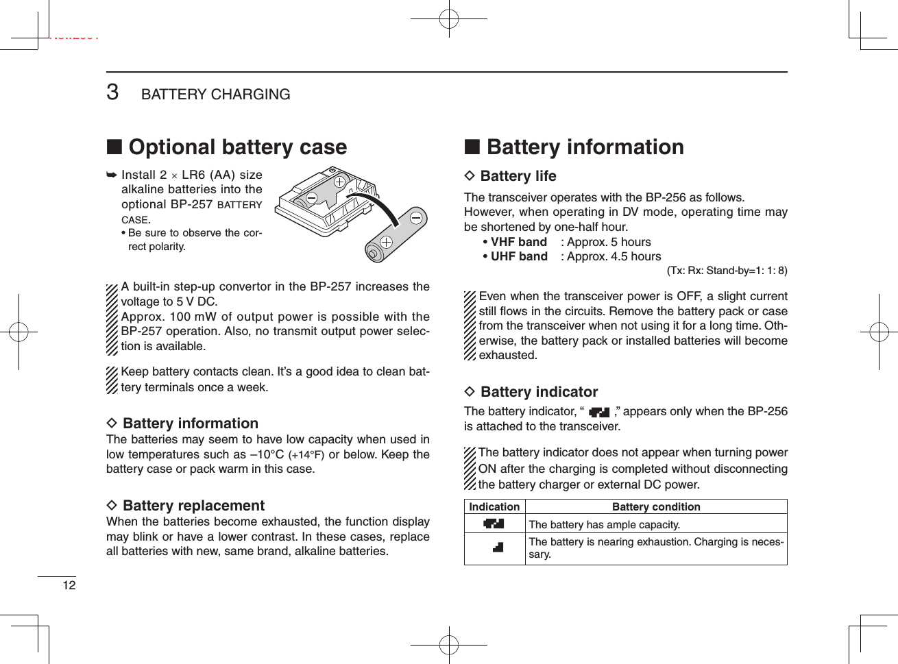 Ne123BATTERY CHARGINGNew2001■ Optional battery case➥  Install 2 u LR6 (AA) size alkaline batteries into the optional BP-257 BATTERY CASE. •  Be sure to observe the cor-rect polarity.  A built-in step-up convertor in the BP-257 increases the voltage to 5 V DC.  Approx. 100 mW of output power is possible with the BP-257 operation. Also, no transmit output power selec-tion is available.  Keep battery contacts clean. It’s a good idea to clean bat-tery terminals once a week.D Battery informationThe batteries may seem to have low capacity when used in low temperatures such as –10°C (+14°F) or below. Keep the battery case or pack warm in this case.D Battery replacementWhen the batteries become exhausted, the function display may blink or have a lower contrast. In these cases, replace all batteries with new, same brand, alkaline batteries.■ Battery informationD Battery lifeThe transceiver operates with the BP-256 as follows.However, when operating in DV mode, operating time may be shortened by one-half hour.• VHF band  : Approx. 5 hours• UHF band  : Approx. 4.5 hours(Tx: Rx: Stand-by=1: 1: 8)  Even when the transceiver power is OFF, a slight current still ﬂ ows in the circuits. Remove the battery pack or case from the transceiver when not using it for a long time. Oth-erwise, the battery pack or installed batteries will become exhausted.D Battery indicator The battery indicator, “         ,” appears only when the BP-256 is attached to the transceiver.  The battery indicator does not appear when turning power ON after the charging is completed without disconnecting the battery charger or external DC power. Indication  Battery  condition  The battery has ample capacity.    The battery is nearing exhaustion. Charging is neces-sary.