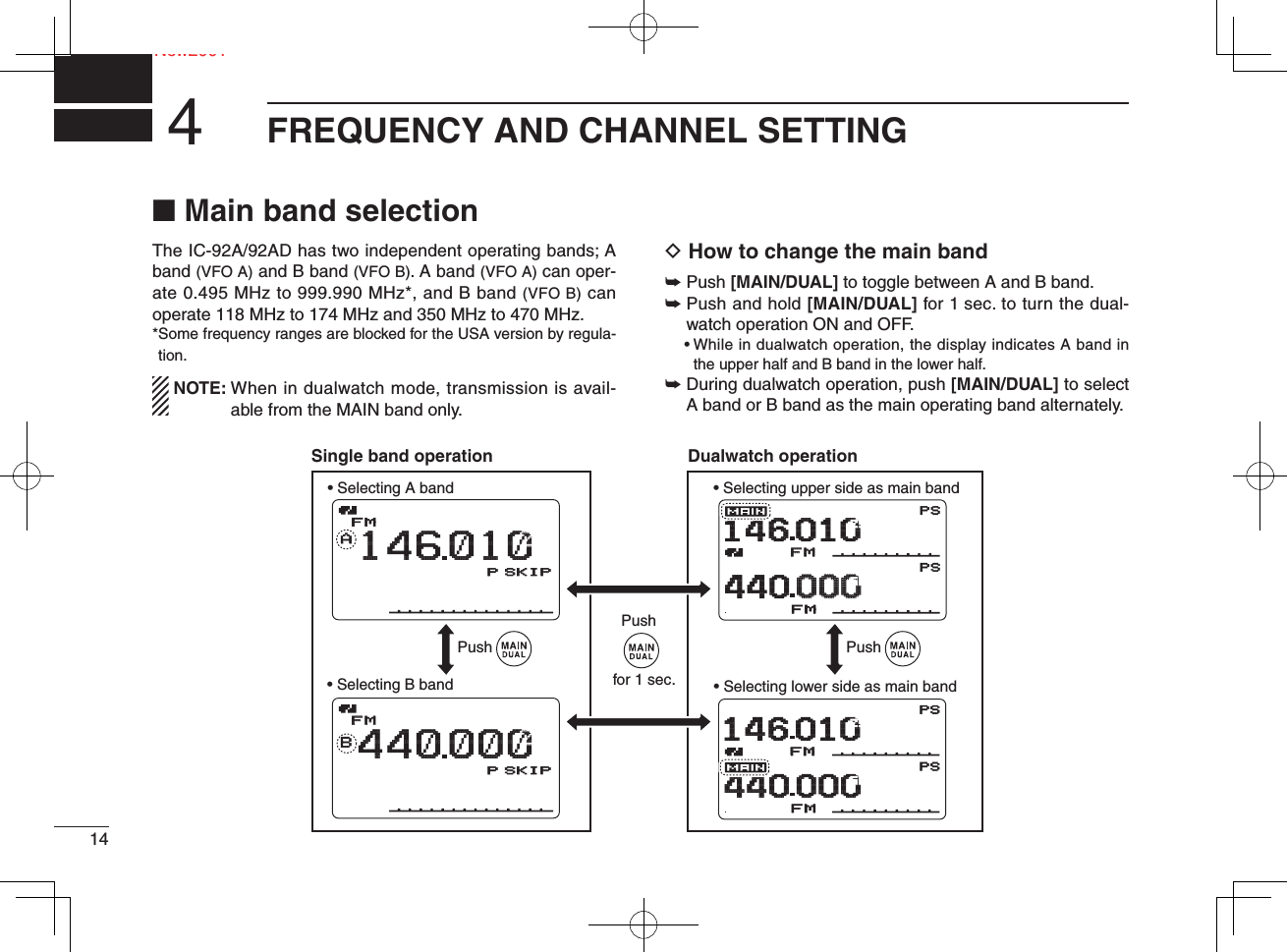 14NeNew2001FREQUENCY AND CHANNEL SETTING4■ Main band selectionThe IC-92A/92AD has two independent operating bands; A band (VFO A) and B band (VFO B). A band (VFO A) can oper-ate 0.495 MHz to 999.990 MHz*, and B band (VFO B) can operate 118 MHz to 174 MHz and 350 MHz to 470 MHz. * Some frequency ranges are blocked for the USA version by regula-tion. NOTE:  When in dualwatch mode, transmission is avail-able from the MAIN band only.D How to change the main band➥  Push [MAIN/DUAL] to toggle between A and B band.➥  Push and hold [MAIN/DUAL] for 1 sec. to turn the dual-watch operation ON and OFF. •  While in dualwatch operation, the display indicates A band in the upper half and B band in the lower half.➥  During dualwatch operation, push [MAIN/DUAL] to select A band or B band as the main operating band alternately.DTCSDTCSWPSEMEMWPSFMFMPRIOPRIOPRIOPRIO+DUP+DUP+DUP+DUPFM1460104400000002550μ000000μ000000DTCSDTCSWPSEMEMWPSFMFMPRIOPRIOPRIOPRIO+DUP+DUP+DUP+DUPFM1460104400002550μ000000μ000000AMemoNameMemoNameμPRIO WX EMRDTCSFMLOWATT146010PSKIPSKIP+DUP2525000000MemoNameμPRIOPRIO WXWX EMREMRDTCSDTCSFMFMBLOWATT440000PSKIPSKIP+DUP+DUP2525000Push Push• Selecting A band • Selecting upper side as main band• Selecting lower side as main band• Selecting B bandPushDTCSDTCSWPSEMWPSFMPRIOPRIO+DUP+DUPFM146 010440 0002550μ000μ000DTCSDTCSWPSEMWPSFMPRIOPRIO+DUP+DUPFM146 010440 0002550μ000μ000AMemoNameμPRIO WX EMRDTCSFMLOWATT146010P SKIP+DUP25000MemoNameμPRIO WX EMRDTCSFMBLOWATT440000P SKIP+DUP25000Single band operation Dualwatch operationfor 1 sec.