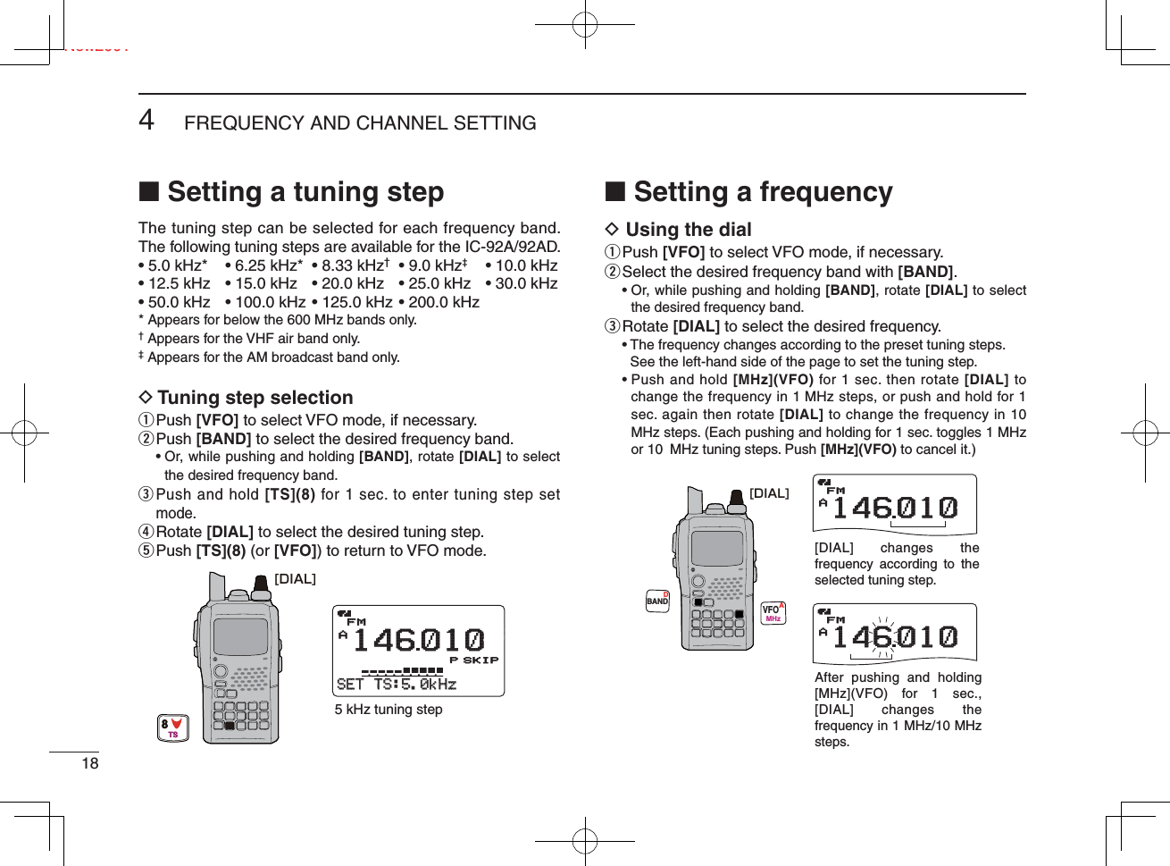 Ne184FREQUENCY AND CHANNEL SETTING New2001■ Setting a tuning stepThe tuning step can be selected for each frequency band. The following tuning steps are available for the IC-92A/92AD.• 5.0 kHz*  • 6.25 kHz*  • 8.33 kHz† • 9.0 kHz‡  • 10.0 kHz• 12.5 kHz  • 15.0 kHz  • 20.0 kHz  • 25.0 kHz  • 30.0 kHz• 50.0 kHz  • 100.0 kHz • 125.0 kHz • 200.0 kHz* Appears for below the 600 MHz bands only. † Appears for the VHF air band only.‡ Appears for the AM broadcast band only.D Tuning step selectionq Push  [VFO] to select VFO mode, if necessary.w Push  [BAND] to select the desired frequency band. •  Or, while pushing and holding [BAND], rotate [DIAL] to select the desired frequency band.e  Push and hold [TS](8) for 1 sec. to enter tuning step set mode.r Rotate  [DIAL] to select the desired tuning step.t Push  [TS](8) (or [VFO]) to return to VFO mode.■ Setting a frequencyD Using the dialq Push  [VFO] to select VFO mode, if necessary.w Select the desired frequency band with [BAND]. •  Or, while pushing and holding [BAND], rotate [DIAL] to select the desired frequency band.e Rotate  [DIAL] to select the desired frequency. •  The frequency changes according to the preset tuning steps. See the left-hand side of the page to set the tuning step. •  Push and hold [MHz](VFO) for 1 sec. then rotate [DIAL] to change the frequency in 1 MHz steps, or push and hold for 1 sec. again then rotate [DIAL] to change the frequency in 10 MHz steps. (Each pushing and holding for 1 sec. toggles 1 MHz or 10  MHz tuning steps. Push [MHz](VFO) to cancel it.)APRIOPRIO WXEMREMRDTCSDTCSFMFM146010P+DUP+DUP2525SETSET-TS:5.0kHzTS:5.0kHzμ000SKIP5 kHz tuning step[DIAL]8TSAPRIOPRIO WXEMREMRDTCSDTCSFM146010+DUP+DUP25APRIOPRIO WXEMREMRDTCSDTCSFM146010+DUP+DUP25[DIAL] changes the frequency according to the selected tuning step.After pushing and holding [MHz](VFO) for 1 sec., [DIAL] changes the frequency in 1 MHz/10 MHz steps.BANDVFOMHzAD[DIAL]
