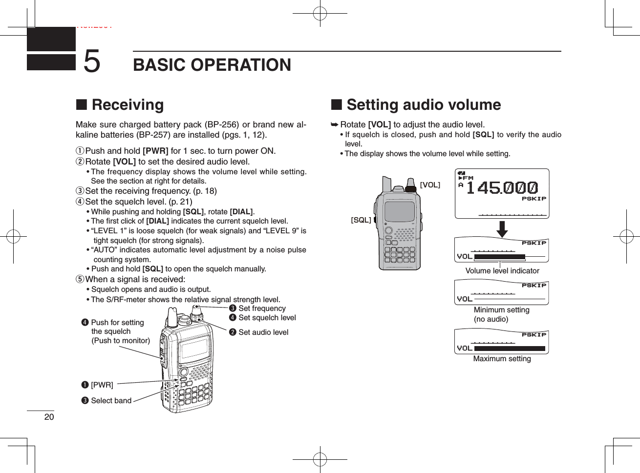 20NeNew2001BASIC OPERATION5■ ReceivingMake sure charged battery pack (BP-256) or brand new al-kaline batteries (BP-257) are installed (pgs. 1, 12).q Push and hold [PWR] for 1 sec. to turn power ON.w  Rotate [VOL] to set the desired audio level. •  The frequency display shows the volume level while setting. See the section at right for details.e Set the receiving frequency. (p. 18)r Set the squelch level. (p. 21)• While pushing and holding [SQL], rotate [DIAL].• The ﬁ rst click of [DIAL] indicates the current squelch level.• “ LEVEL 1” is loose squelch (for weak signals) and “LEVEL 9” is tight squelch (for strong signals).• “ AUTO” indicates automatic level adjustment by a noise pulse counting system.• Push and hold [SQL] to open the squelch manually.t  When a signal is received:• Squelch opens and audio is output.• The S/RF-meter shows the relative signal strength level.■ Setting audio volume➥  Rotate [VOL] to adjust the audio level.  •  If squelch is closed, push and hold [SQL] to verify the audio level.  • The display shows the volume level while setting.q [PWR]e Set frequencyr Set squelch levelw Set audio levele Select bandr Push for setting    the squelch    (Push to monitor)μ000000VOLVOLμ000000VOLVOLμ000000VOLVOLAMemoNameMemoNameμPRIOPRIO WXEMREMRDTCSDTCSFMLOWLOWATTATT14145000PSKIPPSKIPPSKIPPSKIP+DUP+DUP2525000000Minimum setting(no audio)Volume level indicatorMaximum setting[VOL][SQL]