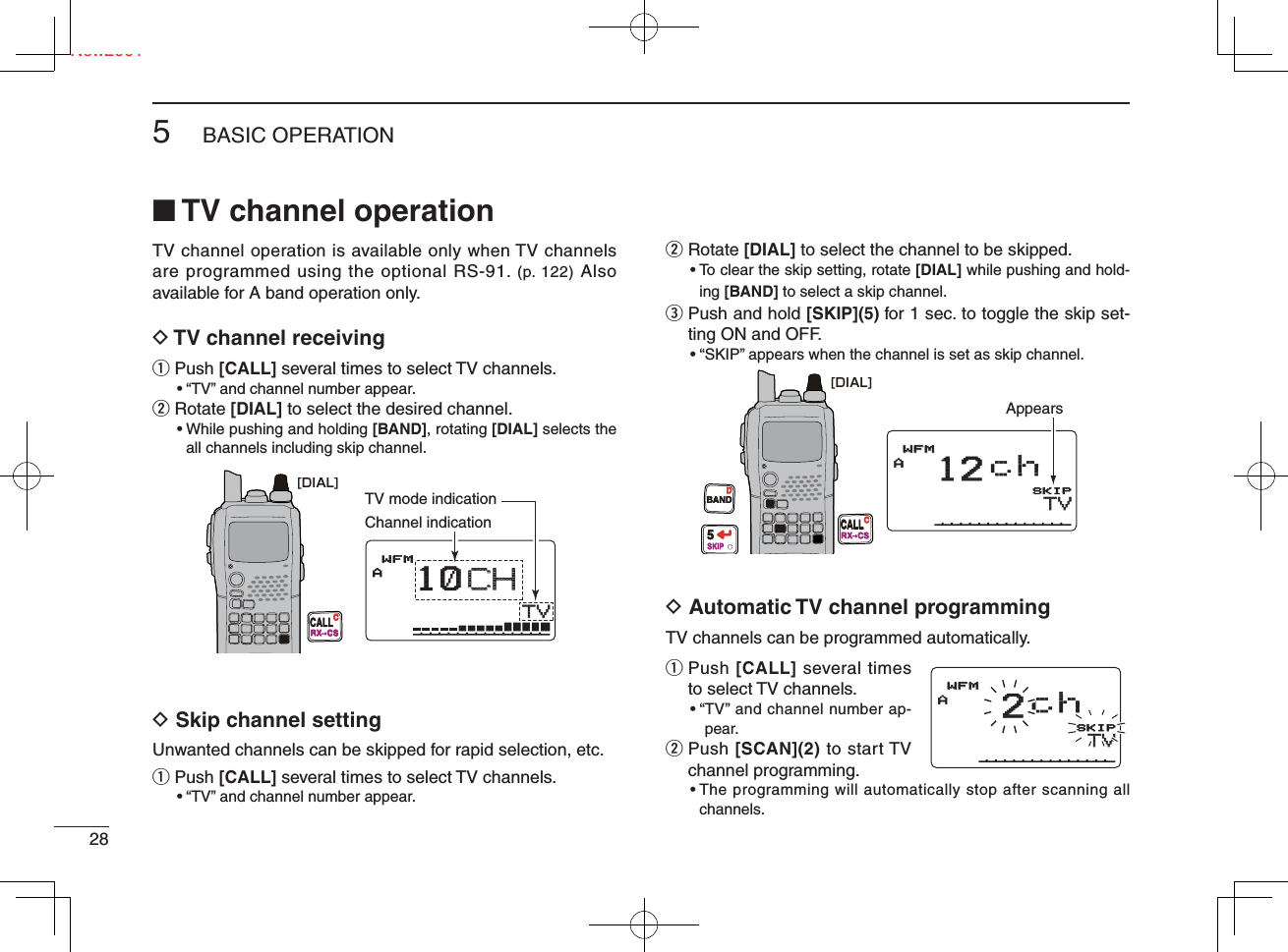 285BASIC OPERATIONNew2001■ TV channel operationTV channel operation is available only when TV channels are programmed using the optional RS-91. (p. 122) Also available for A band operation only.D TV channel receivingq  Push [CALL] several times to select TV channels. • “ TV” and channel number appear.w  Rotate [DIAL] to select the desired channel. •  While pushing and holding [BAND], rotating [DIAL] selects the all channels including skip channel.D Skip channel settingUnwanted channels can be skipped for rapid selection, etc.q  Push [CALL] several times to select TV channels.  • “TV” and channel number appear.w  Rotate [DIAL] to select the channel to be skipped. •  To clear the skip setting, rotate [DIAL] while pushing and hold-ing [BAND] to select a skip channel.e  Push and hold [SKIP](5) for 1 sec. to toggle the skip set-ting ON and OFF. •  “SKIP” appears when the channel is set as skip channel.D Automatic TV channel programmingTV channels can be programmed automatically. q  Push [CALL] several times to select TV channels. • “ TV” and channel number ap-pear.w   Push [SCAN](2) to start TV channel programming. •  The programming will automatically stop after scanning all channels.[DIAL]CALLRX  CSCTVTVAMemoNameMemoNameμPRIOPRIO WXWX EMREMRDTCSDTCSWFMLOWLOWATTATT10CHCHPSKIP+DUP+DUP2525TV mode indicationChannel indication[DIAL]BANDD5SKIPCALLRX  CSCTVTVAMem oNameMemoNameµPRIOPRIOWXWXEMREM RDTCSDTCSWFMWFMLOWLO WAT TATT12 chPSKIP+DUP+DU P2525AppearsTVTVAMem oNameMemoNameµPRIOPRIOWXWXEMREM RDTCSDTCSWFMWFMLOWLO WAT TATT2chPSKIP+DUP+DUP2525