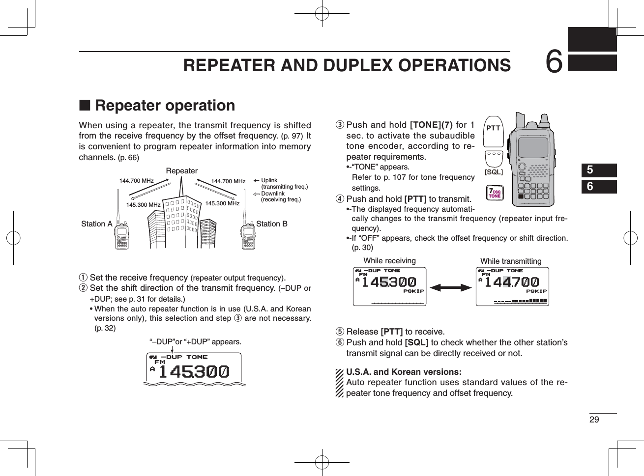 296REPEATER AND DUPLEX OPERATIONS12345678910111213141516171819■ Repeater operationWhen using a repeater, the transmit frequency is shifted from the receive frequency by the offset frequency. (p. 97) It is convenient to program repeater information into memory channels. (p. 66)q  Set the receive frequency (repeater output frequency).w  Set the shift direction of the transmit frequency. (–DUP or +DUP; see p. 31 for details.) •  When the auto repeater function is in use (U.S.A. and Korean versions only), this selection and step e are not necessary. (p. 32)e  Push and hold [TONE](7) for 1 sec. to activate the subaudible tone encoder, according to re-peater requirements. •-“TONE” appears.   Refer to p. 107 for tone frequency settings.r Push and hold [PTT] to transmit. •- The displayed frequency automati-cally changes to the transmit frequency (repeater input fre-quency). •- If “OFF” appears, check the offset frequency or shift direction. (p. 30)t Release [PTT] to receive.y  Push and hold [SQL] to check whether the other station’s transmit signal can be directly received or not. U.S.A. and Korean versions:  Auto repeater function uses standard values of the re-peater tone frequency and offset frequency.Station A Station BRepeater145.300 MHz144.700 MHz 144.700 MHz145.300 MHzUplinkDownlink(transmitting freq.)(receiving freq.)ATONETONEFM145300-DUP-DUP“–DUP”or “+DUP” appears.7TONEDSQ[SQL]While receiving While transmittingAATONETONEFMPSKIPSKIP-DUPATONEFM144700PSKIP-DUP145300