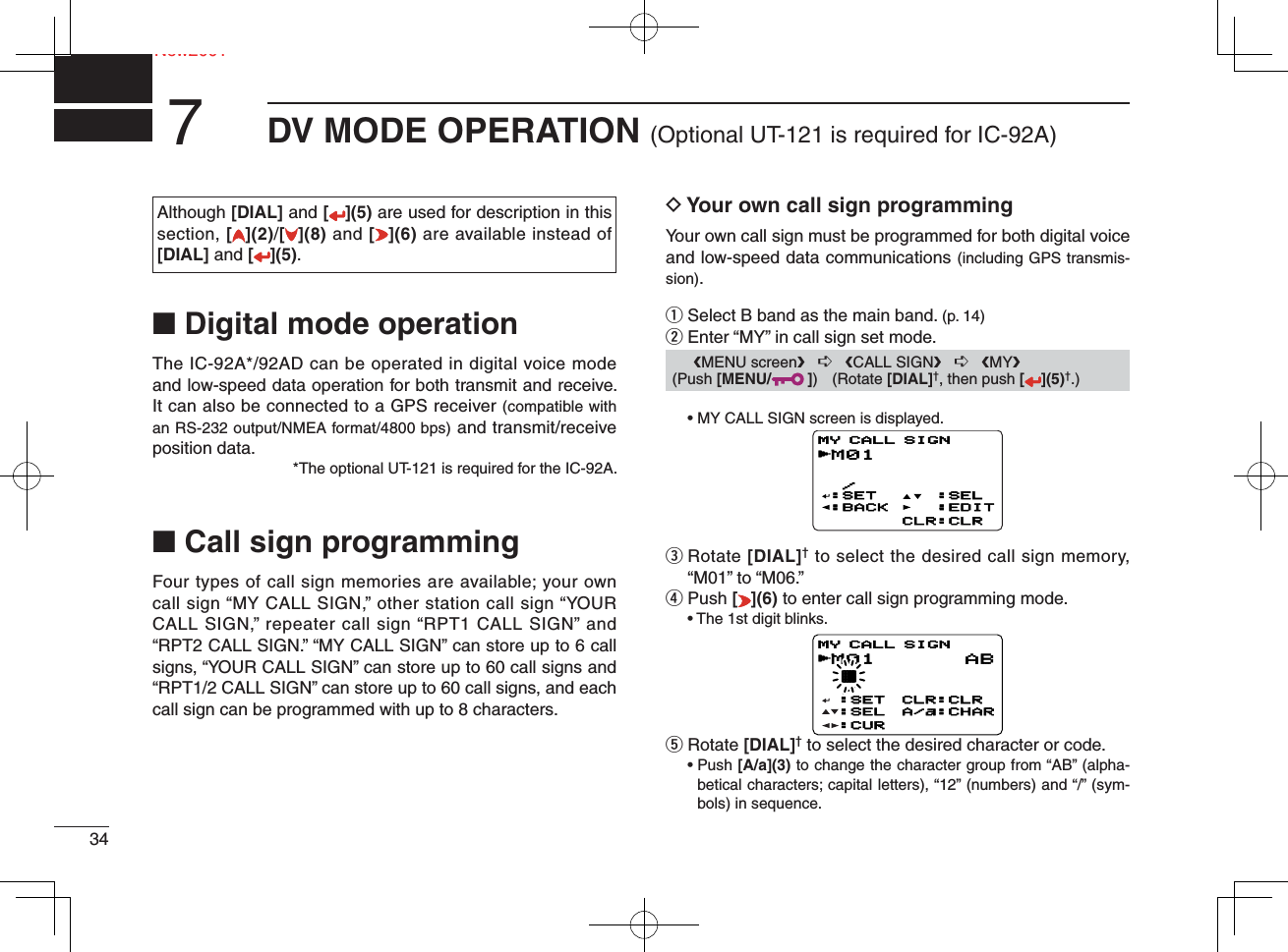 Ne34New2001DV MODE OPERATION (Optional UT-121 is required for IC-92A)7Although [DIAL] and [ ](5) are used for description in this section, [](2)/[](8) and [](6) are available instead of [DIAL] and [](5).■ Digital mode operationThe IC-92A*/92AD can be operated in digital voice mode and low-speed data operation for both transmit and receive. It can also be connected to a GPS receiver (compatible with an RS-232 output/NMEA format/4800 bps) and transmit/receive position data.*The optional UT-121 is required for the IC-92A.■ Call sign programmingFour types of call sign memories are available; your own call sign “MY CALL SIGN,” other station call sign “YOUR CALL SIGN,” repeater call sign “RPT1 CALL SIGN” and “RPT2 CALL SIGN.” “MY CALL SIGN” can store up to 6 call signs, “YOUR CALL SIGN” can store up to 60 call signs and “RPT1/2 CALL SIGN” can store up to 60 call signs, and each call sign can be programmed with up to 8 characters.D Your own call sign programmingYour own call sign must be programmed for both digital voice and low-speed data communications (including GPS transmis-sion).q Select B band as the main band. (p. 14)w Enter “MY” in call sign set mode.  • MY CALL SIGN screen is displayed.e  Rotate [DIAL]† to select the desired call sign memory, “M01” to “M06.” r Push [](6) to enter call sign programming mode.  • The 1st digit blinks.t  Rotate [DIAL]† to select the desired character or code. •  Push [A/a](3) to change the character group from “AB” (alpha-betical characters; capital letters), “12” (numbers) and “/” (sym-bols) in sequence.M01  /:SET:BACK:SEL:EDITCLR:CLRMY CALL SIGNrM01 † /MY CALL SIGNr:SET:SEL:CURCLR:CLRA/a:CHARAB      ❮MENU screen❯   ➪   ❮CALL SIGN❯   ➪   ❮MY❯ (Push [MENU/ ]) (Rotate [DIAL]†, then push [ ](5)†.)