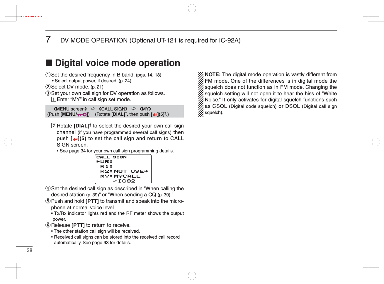 Ne387DV MODE OPERATION (Optional UT-121 is required for IC-92A)New2001■ Digital voice mode operationq  Set the desired frequency in B band. (pgs. 14, 18)  • Select output power, if desired. (p. 24)w Select DV mode. (p. 21)e Set your own call sign for DV operation as follows.z Enter “MY” in call sign set mode.x  Rotate [DIAL]† to select the desired your own call sign channel (if you have programmed several call signs) then push [](5) to set the call sign and return to CALL SIGN screen.  • See page 34 for your own call sign programming details.r  Set the desired call sign as described in “When calling the desired station (p. 39)” or “When sending a CQ (p. 39).” t  Push and hold [PTT] to transmit and speak into the micro-phone at normal voice level. •  Tx/Rx indicator lights red and the RF meter shows the output power.y Release  [PTT] to return to receive.  • The other station call sign will be received. •  Received call signs can be stored into the received call record automatically. See page 93 for details.  NOTE: The digital mode operation is vastly different from FM mode. One of the differences is in digital mode the squelch does not function as in FM mode. Changing the squelch setting will not open it to hear the hiss of “White Noise.” It only activates for digital squelch functions such as CSQL (Digital code squelch) or DSQL (Digital call sign squelch).UR:R1:R2:NOT USE*MY:MYCALL    /IC92    /IC92CALL SIGNCALL SIGNr      ❮MENU screen❯   ➪   ❮CALL SIGN❯   ➪   ❮MY❯ (Push [MENU/ ]) (Rotate [DIAL]†, then push [ ](5)†.)