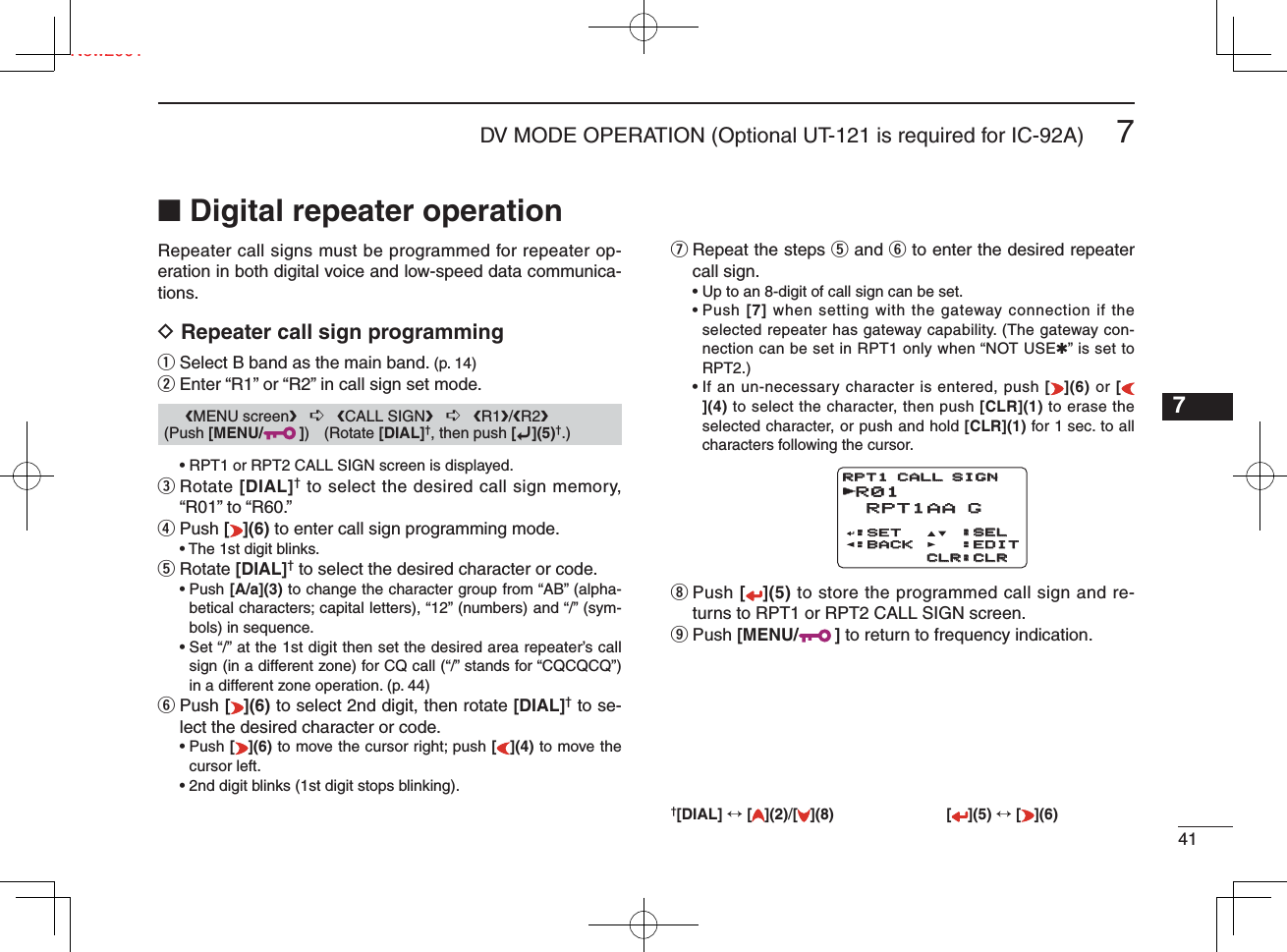 417DV MODE OPERATION (Optional UT-121 is required for IC-92A)New20017■ Digital repeater operationRepeater call signs must be programmed for repeater op-eration in both digital voice and low-speed data communica-tions.D Repeater call sign programmingq Select B band as the main band. (p. 14)w Enter “R1” or “R2” in call sign set mode.   • RPT1 or RPT2 CALL SIGN screen is displayed.e  Rotate [DIAL]† to select the desired call sign memory, “R01” to “R60.” r Push [](6) to enter call sign programming mode.  • The 1st digit blinks.t  Rotate [DIAL]† to select the desired character or code. •  Push [A/a](3) to change the character group from “AB” (alpha-betical characters; capital letters), “12” (numbers) and “/” (sym-bols) in sequence. •  Set “/” at the 1st digit then set the desired area repeater’s call sign (in a different zone) for CQ call (“/” stands for “CQCQCQ”) in a different zone operation. (p. 44)y  Push [ ](6) to select 2nd digit, then rotate [DIAL]† to se-lect the desired character or code. •  Push [](6) to move the cursor right; push [](4) to move the cursor left.  • 2nd digit blinks (1st digit stops blinking).u  Repeat the steps t and y to enter the desired repeater call sign.  • Up to an 8-digit of call sign can be set. •  Push [7] when setting with the gateway connection if the selected repeater has gateway capability. (The gateway con-nection can be set in RPT1 only when “NOT USE✱” is set to RPT2.) •  If an un-necessary character is entered, push [](6) or [](4) to select the character, then push [CLR](1) to erase the selected character, or push and hold [CLR](1) for 1 sec. to all characters following the cursor.i  Push [](5) to store the programmed call sign and re-turns to RPT1 or RPT2 CALL SIGN screen.o Push [MENU/ ] to return to frequency indication.†[DIAL] ↔ [ ](2)/[](8) [ ](5) ↔ [ ](6)1234568910111213141516171819      ❮MENU screen❯   ➪   ❮CALL SIGN❯   ➪   ❮R1❯/❮R2❯ (Push [MENU/ ]) (Rotate [DIAL]†, then push [ï](5)†.)R01 RPT1AA G RPT1AA G:SET:BACK:BACK:SEL:SEL:EDIT:EDITCLR:CLRCLR:CLRRPT1 CALL SIGNRPT1 CALL SIGNr