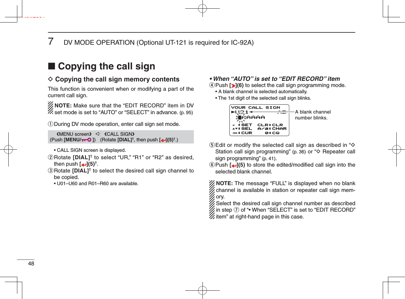 Ne487DV MODE OPERATION (Optional UT-121 is required for IC-92A)New2001■ Copying the call signD Copying the call sign memory contentsThis function is convenient when or modifying a part of the current call sign.  NOTE: Make sure that the “EDIT RECORD” item in DV set mode is set to “AUTO” or “SELECT” in advance. (p. 95)q  During DV mode operation, enter call sign set mode.  • CALL SIGN screen is displayed.w  Rotate [DIAL]† to select “UR,” “R1” or “R2” as desired, then push [](5)†.e  Rotate [DIAL]† to select the desired call sign channel to be copied.• U01–U60 and R01–R60 are available.• When “AUTO” is set to “EDIT RECORD” itemr Push  [ ](6) to select the call sign programming mode.  • A blank channel is selected automatically.  • The 1st digit of the selected call sign blinks.t  Edit or modify the selected call sign as described in “D Station call sign programming” (p. 36) or “D Repeater call sign programming” (p. 41).y  Push [](5) to store the edited/modiﬁ ed call sign into the selected blank channel.  NOTE: The message “FULL” is displayed when no blank channel is available in station or repeater call sign mem-ory.  Select the desired call sign channel number as described in step u of “• When “SELECT” is set to “EDIT RECORD” item” at right-hand page in this case.      ❮MENU screen❯   ➪   ❮CALL SIGN❯ (Push [MENU/ ]) (Rotate [DIAL]†, then push [ ](5)†.)U21U21 AB †AAAAA:SET:SET:SEL:SEL:CUR:CURCLR:CLRA/a:CHARA/a:CHAR0:CQYOUR CALL SIGNrA blank channelnumber blinks.