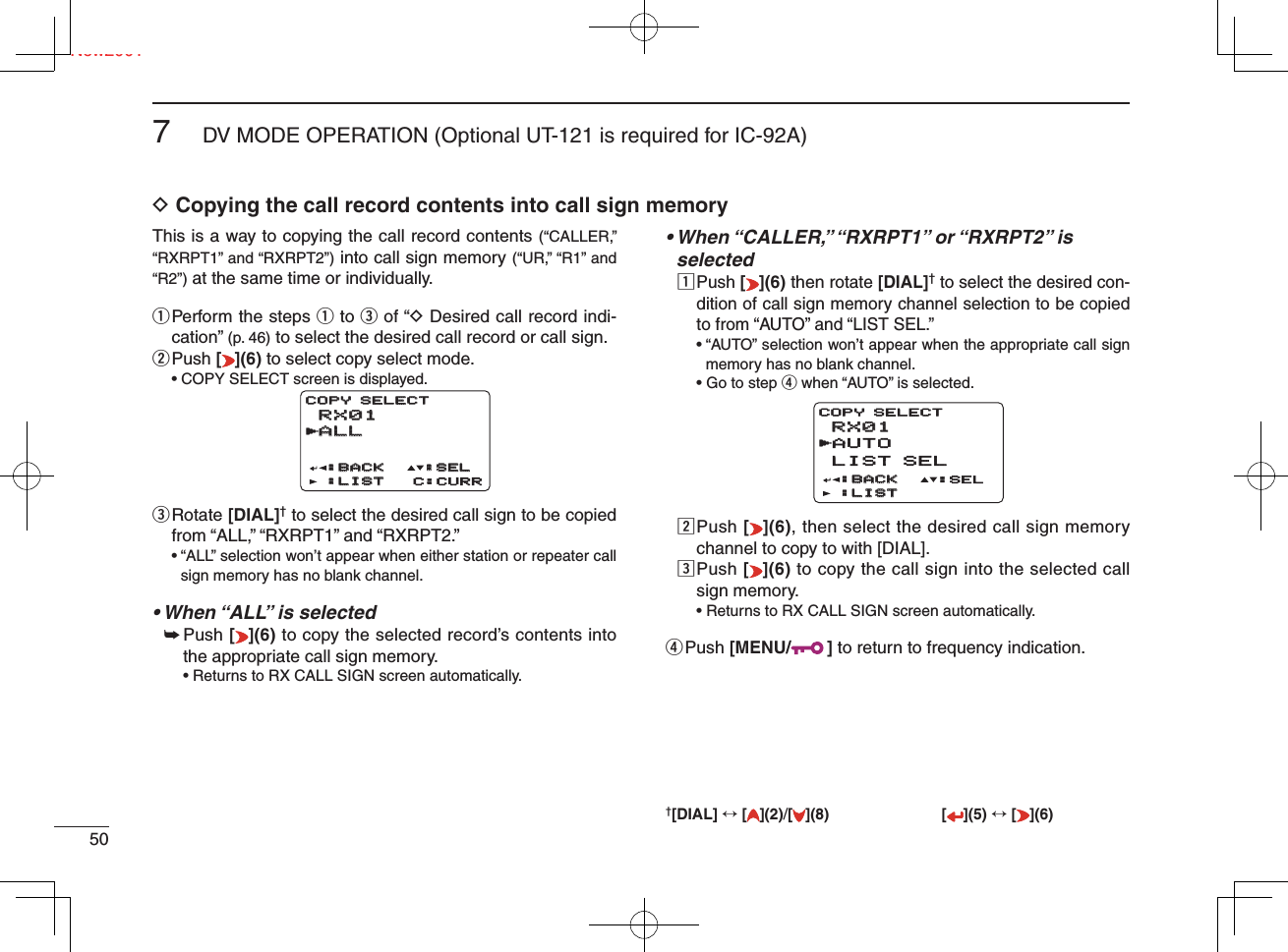 Ne507DV MODE OPERATION (Optional UT-121 is required for IC-92A)New2001D Copying the call record contents into call sign memoryThis is a way to copying the call record contents (“CALLER,” “RXRPT1” and “RXRPT2”) into call sign memory (“UR,” “R1” and “R2”) at the same time or individually. q  Perform the steps q to e of “D Desired call record indi-cation” (p. 46) to select the desired call record or call sign.w Push  [](6) to select copy select mode.  • COPY SELECT screen is displayed.e  Rotate [DIAL]† to select the desired call sign to be copied from “ALL,” “RXRPT1” and “RXRPT2.”•  “ALL” selection won’t appear when either station or repeater call sign memory has no blank channel.• When “ALL” is selected➥  Push [](6) to copy the selected record’s contents into the appropriate call sign memory.• Returns to RX CALL SIGN screen automatically.•  When “CALLER,” “RXRPT1” or “RXRPT2” is selectedz  Push [ ](6) then rotate [DIAL]† to select the desired con-dition of call sign memory channel selection to be copied to from “AUTO” and “LIST SEL.”•  “AUTO” selection won’t appear when the appropriate call sign memory has no blank channel.• Go to step r when “AUTO” is selected.x  Push [](6), then select the desired call sign memory channel to copy to with [DIAL].c  Push [](6) to copy the call sign into the selected call sign memory.• Returns to RX CALL SIGN screen automatically.r Push  [MENU/ ] to return to frequency indication.†[DIAL] ↔ [ ](2)/[](8) [ ](5) ↔ [ ](6)RX01RX01ALLALL:BACK:BACK:LIST:LIST C:CURRCOPY SELECTCOPY SELECT:SEL:SELrRX01RX01AUTOLIST SEL:BACK:BACK:LIST:LISTCOPY SELECT:SELr