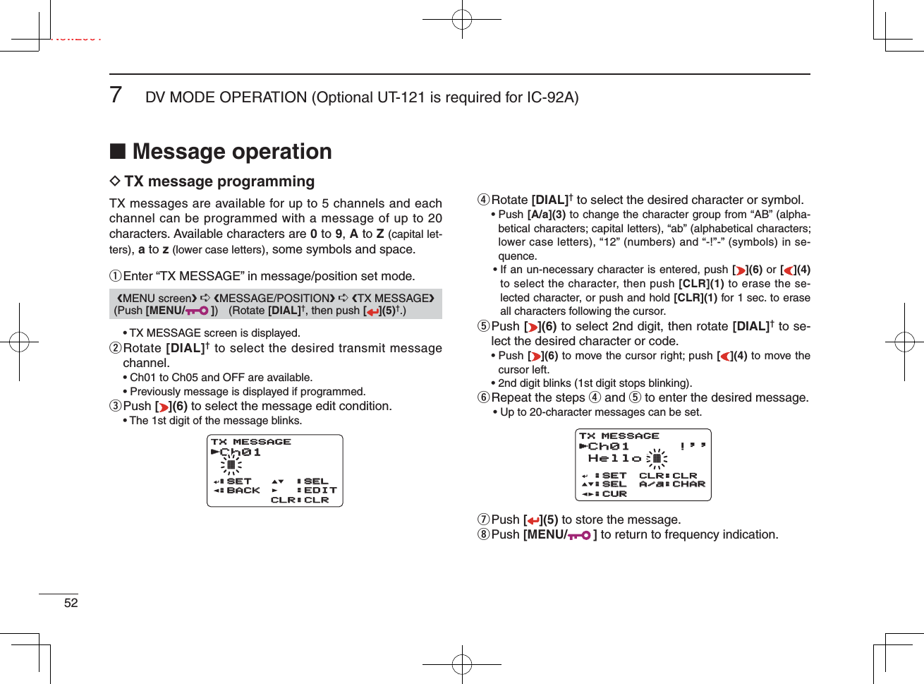 Ne527DV MODE OPERATION (Optional UT-121 is required for IC-92A)New2001■ Message operationD TX message programmingTX messages are available for up to 5 channels and each channel can be programmed with a message of up to 20 characters. Available characters are 0 to 9, A to Z (capital let-ters), a to z (lower case letters), some symbols and space.q Enter “TX MESSAGE” in message/position set mode.  • TX MESSAGE screen is displayed.w  Rotate [DIAL]† to select the desired transmit message channel.  • Ch01 to Ch05 and OFF are available.  • Previously message is displayed if programmed.e Push  [ ](6) to select the message edit condition.  • The 1st digit of the message blinks.r Rotate  [DIAL]† to select the desired character or symbol. •  Push [A/a](3) to change the character group from “AB” (alpha-betical characters; capital letters), “ab” (alphabetical characters; lower case letters), “12” (numbers) and “-!”-” (symbols) in se-quence. •  If an un-necessary character is entered, push [](6) or [](4) to select the character, then push [CLR](1) to erase the se-lected character, or push and hold [CLR](1) for 1 sec. to erase all characters following the cursor.t  Push [ ](6) to select 2nd digit, then rotate [DIAL]† to se-lect the desired character or code. •  Push [](6) to move the cursor right; push [](4) to move the cursor left.  • 2nd digit blinks (1st digit stops blinking).y Repeat the steps r and t to enter the desired message.  • Up to 20-character messages can be set.u Push  [ ](5) to store the message.i Push  [MENU/ ] to return to frequency indication.❮MENU screen❯ ➪ ❮MESSAGE/POSITION❯ ➪ ❮TX MESSAGE❯ (Push [MENU/ ]) (Rotate [DIAL]†, then push [ ](5)†.)Ch01Ch01 †:SET:SET:SEL:SEL:BACK:BACKCLR:CLRCLR:CLRTX MESSAGE:EDIT:EDITrCh01Ch01 !&apos;&apos;Hello!†:SET:SET:SEL:SEL:CUR:CURCLR:CLRA/a:CHARA/a:CHARTX MESSAGEr