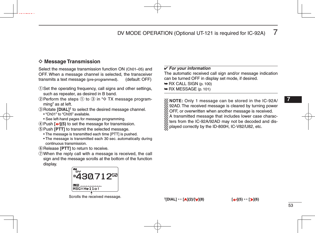 537DV MODE OPERATION (Optional UT-121 is required for IC-92A)New20017D Message TransmissionSelect the message transmission function ON (Ch01–05) and OFF. When a message channel is selected, the transceiver transmits a text message (pre-programmed). (default: OFF) q  Set the operating frequency, call signs and other settings, such as repeater, as desired in B band.w  Perform the steps q to e in “D TX message program-ming” as at left.e  Rotate [DIAL]† to select the desired message channel.  • “Ch01” to “Ch05” available.  • See left-hand pages for message programming.r  Push [ ](5) to set the message for transmission.t  Push [PTT] to transmit the selected message.  • The message is transmitted each time [PTT] is pushed. •  The message is transmitted each 30 sec. automatically during continuous transmission.y Release  [PTT] to return to receive.u  When the reply call with a message is received, the call sign and the message scrolls at the bottom of the function display.✔ For your informationThe automatic received call sign and/or message indication can be turned OFF in display set mode, if desired.➥ RX CALL SIGN (p. 100)➥ RX MESSAGE (p. 101)  NOTE: Only 1 message can be stored in the IC-92A/92AD. The received message is cleared by turning power OFF, or overwritten when another message is received.  A transmitted message that includes lower case charac-ters from the IC-92A/92AD may not be decoded and dis-played correctly by the ID-800H, IC-V82/U82, etc.†[DIAL] ↔ [ ](2)/[](8) [ ](5) ↔ [ ](6)1234568910111213141516171819DVDVB43071250MSG:Hello!MSG:Hello!Scrolls the received message.