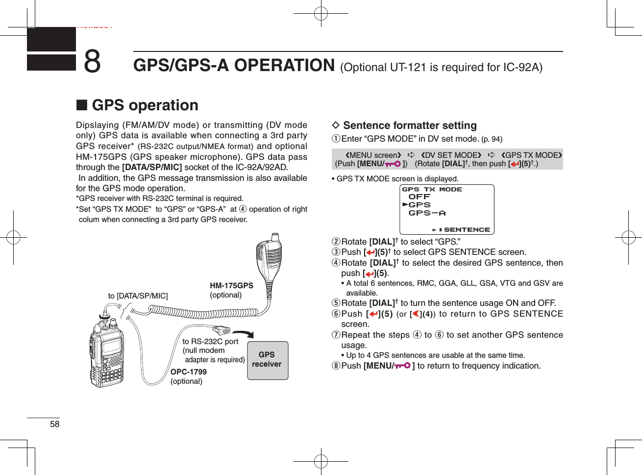 58New2001GPS/GPS-A OPERATION (Optional UT-121 is required for IC-92A)8Ne■ GPS operationDipslaying (FM/AM/DV mode) or transmitting (DV mode only) GPS data is available when connecting a 3rd party GPS receiver* (RS-232C output/NMEA format) and optional HM-175GPS (GPS speaker microphone). GPS data pass through the [DATA/SP/MIC] socket of the IC-92A/92AD. In addition, the GPS message transmission is also available for the GPS mode operation.*GPS receiver with RS-232C terminal is required.* Set “GPS TX MODE”  to “GPS” or “GPS-A”  at r operation of right colum when connecting a 3rd party GPS receiver.D Sentence formatter settingq Enter “GPS MODE” in DV set mode. (p. 94) • GPS TX MODE screen is displayed.w Rotate  [DIAL]† to select “GPS.”e Push  [](5)† to select GPS SENTENCE screen.r  Rotate [DIAL]† to select the desired GPS sentence, then push [](5). •  A total 6 sentences, RMC, GGA, GLL, GSA, VTG and GSV are available.t Rotate  [DIAL]† to turn the sentence usage ON and OFF.y  Push [](5) (or [](4)) to return to GPS SENTENCE screen.u  Repeat the steps r to y to set another GPS sentence usage.  • Up to 4 GPS sentences are usable at the same time.i Push  [MENU/ ] to return to frequency indication.OPC-1799(optional)HM-175GPS(optional)to [DATA/SP/MIC]to RS-232C port(null modemadapter is required)GPSreceiver      ❮MENU screen❯   ➪   ❮DV SET MODE❯   ➪   ❮GPS TX MODE❯ (Push [MENU/ ]) (Rotate [DIAL]†, then push [ ](5)†.)OFFGPSGPS-AGPS-AGPS TX MODE:SENTENCE:SENTENCEr