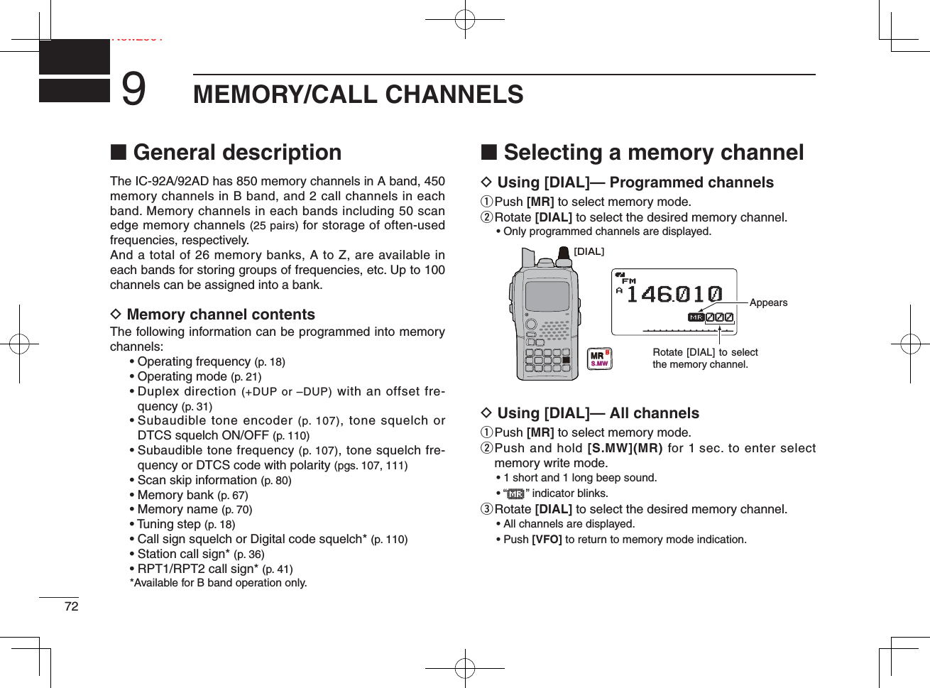 72NeNew2001MEMORY/CALL CHANNELS9■ General descriptionThe IC-92A/92AD has 850 memory channels in A band, 450 memory channels in B band, and 2 call channels in each band. Memory channels in each bands including 50 scan edge memory channels (25 pairs) for storage of often-used frequencies, respectively.And a total of 26 memory banks, A to Z, are available in each bands for storing groups of frequencies, etc. Up to 100 channels can be assigned into a bank.D Memory channel contentsThe following information can be programmed into memory channels:• Operating frequency (p. 18)• Operating mode (p. 21)•  Duplex direction (+DUP or –DUP) with an offset fre-quency (p. 31)•  Subaudible tone encoder (p. 107), tone squelch or DTCS squelch ON/OFF (p. 110)•  Subaudible tone frequency (p. 107), tone squelch fre-quency or DTCS code with polarity (pgs. 107, 111)•  Scan skip information (p. 80)• Memory bank (p. 67)• Memory name (p. 70)• Tuning step (p. 18)• Call sign squelch or Digital code squelch* (p. 110)• Station call sign* (p. 36)• RPT1/RPT2 call sign* (p. 41)*Available for B band operation only.■ Selecting a memory channelD Using [DIAL]— Programmed channelsq  Push [MR] to select memory mode.w  Rotate [DIAL] to select the desired memory channel.• Only programmed channels are displayed.D Using [DIAL]— All channelsq  Push [MR] to select memory mode.w  Push and hold [S.MW](MR) for 1 sec. to enter select memory write mode.• 1 short and 1 long beep sound.• “μ    ” indicator blinks.e  Rotate [DIAL] to select the desired memory channel.• All channels are displayed.• Push [VFO] to return to memory mode indication.AμFM146010000000[DIAL]MRS.MWBAppearsRotate [DIAL] to select the memory channel.