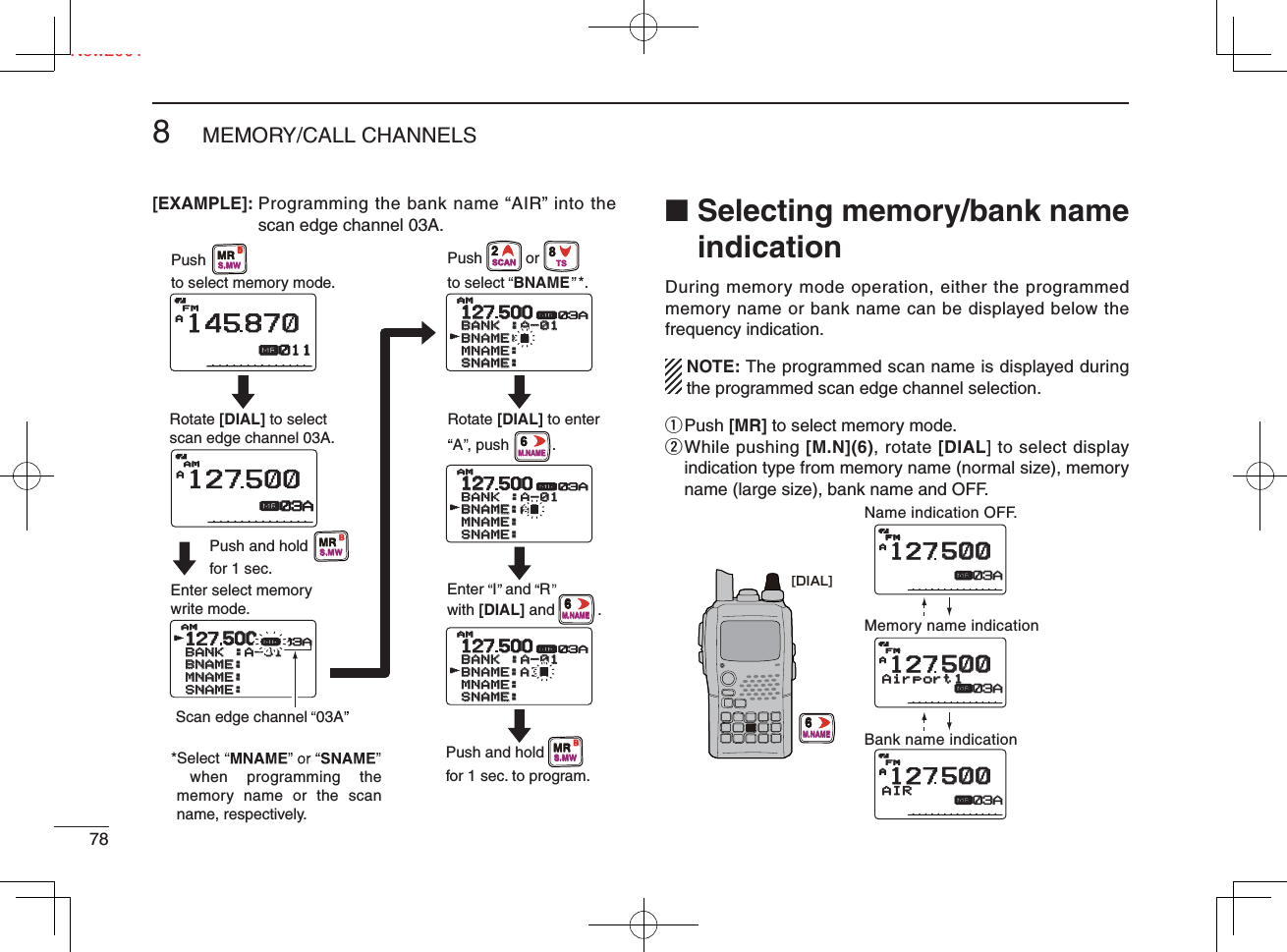 Ne788MEMORY/CALL CHANNELSNew2001[EXAMPLE]:  Programming the bank name “AIR” into the scan edge channel 03A. ■  Selecting memory/bank name indicationDuring memory mode operation, either the programmed memory name or bank name can be displayed below the frequency indication.  NOTE: The programmed scan name is displayed during  the programmed scan edge channel selection.q Push  [MR] to select memory mode.w  While pushing [M.N](6), rotate [DIAL] to select display indication type from memory name (normal size), memory name (large size), bank name and OFF.127500500BANKBANK :A-01:A-01BNAME:  BNAME:  MNAME:MNAME:SNAME:SNAME:AMAMrμ03AAμAM12750003AAμFM14587087001112127500BANKBANK :A-01:A-01BNAME:AIR BNAME:AIR MNAME:MNAME:SNAME:SNAME:AMAMrμ03A12127500BANKBANK :A-01:A-01BNAME:AI BNAME:AI MNAME:MNAME:SNAME:SNAME:AMAMrμ03A12127500BANKBANK :A-01:A-01BNAME:A BNAME:A MNAME:MNAME:SNAME:SNAME:AMAMrμ03AEnter select memory write mode.Push and holdfor 1 sec.Push and holdfor 1 sec. to program.Pushto select memory mode.Rotate [DIAL] to selectscan edge channel 03A.Pushto select  BNAME  *.orScan edge channel  03ARotate [DIAL] to enterA , push          . Enter  I  and  Rwith [DIAL] and          .*Select when programming the memory name or the scan name, respectively.MRS.MWBMRS.MWBMRS.MWB2SCAN8TS6M.NAME6M.NAMEAAAIRAIRμFM12750050003A03AAAirport1Airport1μFM12750050003A03AAμFMFM12750050003A03AName indication OFF.Memory name indicationBank name indication[DIAL]6M.NAME