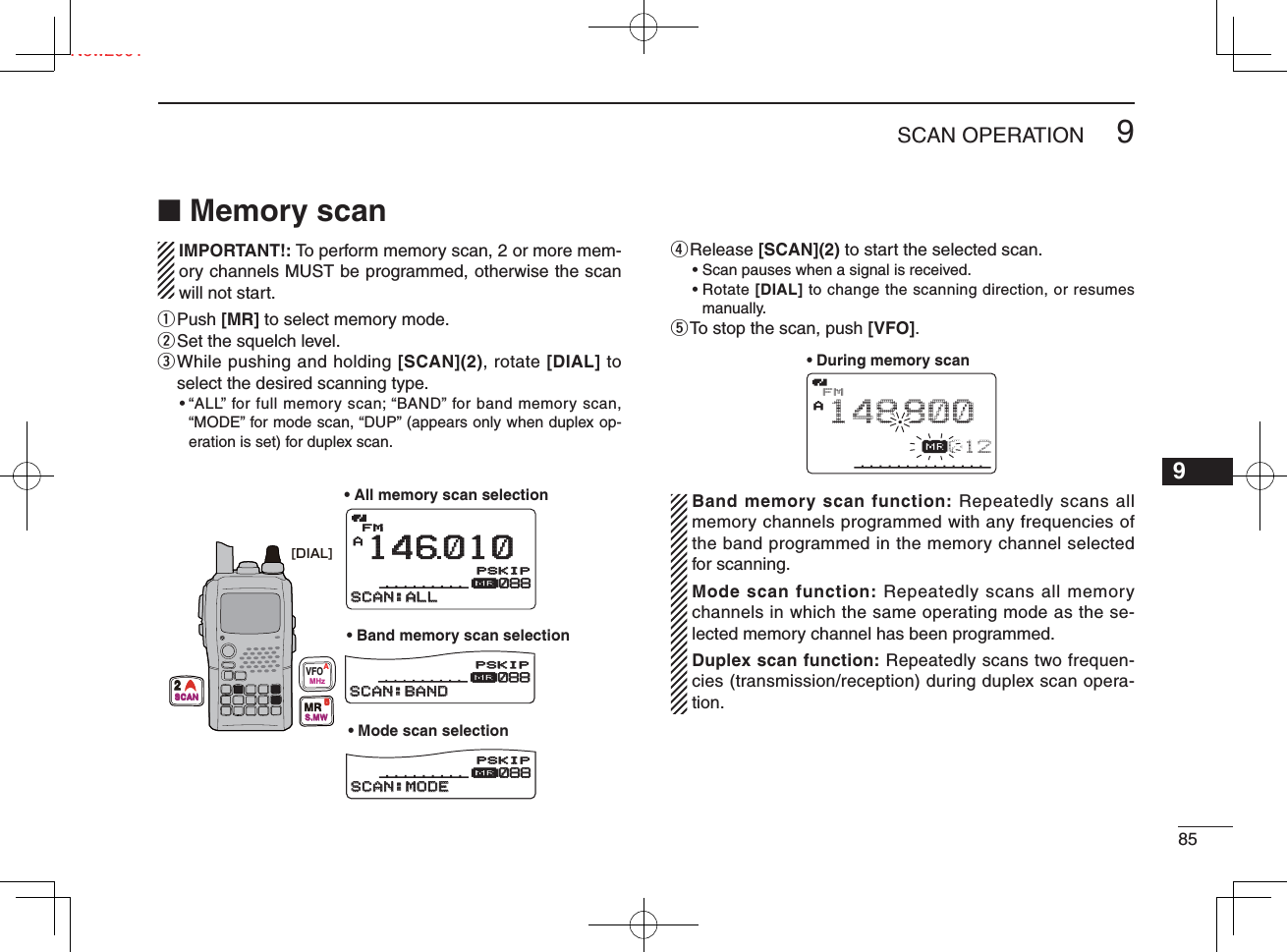 859SCAN OPERATIONNew200112345678910111213141516171819■ Memory scan   IMPORTANT!: To perform memory scan, 2 or more mem-ory channels MUST be programmed, otherwise the scan will not start.q  Push [MR] to select memory mode.w Set the squelch level.e  While pushing and holding [SCAN](2), rotate [DIAL] to select the desired scanning type.•  “ALL” for full memory scan; “BAND” for band memory scan,  “MODE” for mode scan, “DUP” (appears only when duplex op-eration is set) for duplex scan.r Release  [SCAN](2) to start the selected scan.• Scan pauses when a signal is received.•  Rotate [DIAL] to change the scanning direction, or resumes manually.t To stop the scan, push [VFO].  Band memory scan function: Repeatedly scans all memory channels programmed with any frequencies of the band programmed in the memory channel selected for scanning.  Mode scan function: Repeatedly scans all memory channels in which the same operating mode as the se-lected memory channel has been programmed.  Duplex scan function: Repeatedly scans two frequen-cies (transmission/reception) during duplex scan opera-tion.FMA146010μ088088SCAN:ALLSCAN:ALLFMA148 800μ088088SCAN:BANDSCAN:BANDFMA148 800μ088088SCAN:MODESCAN:MODEPSKIPSKIPPSKIPSKIPPSKIPSKIP• All memory scan selection• Mode scan selection• Band memory scan selection[DIAL]VFOMHzAMRS.MWB2SCANFMAμ012148800• During memory scan