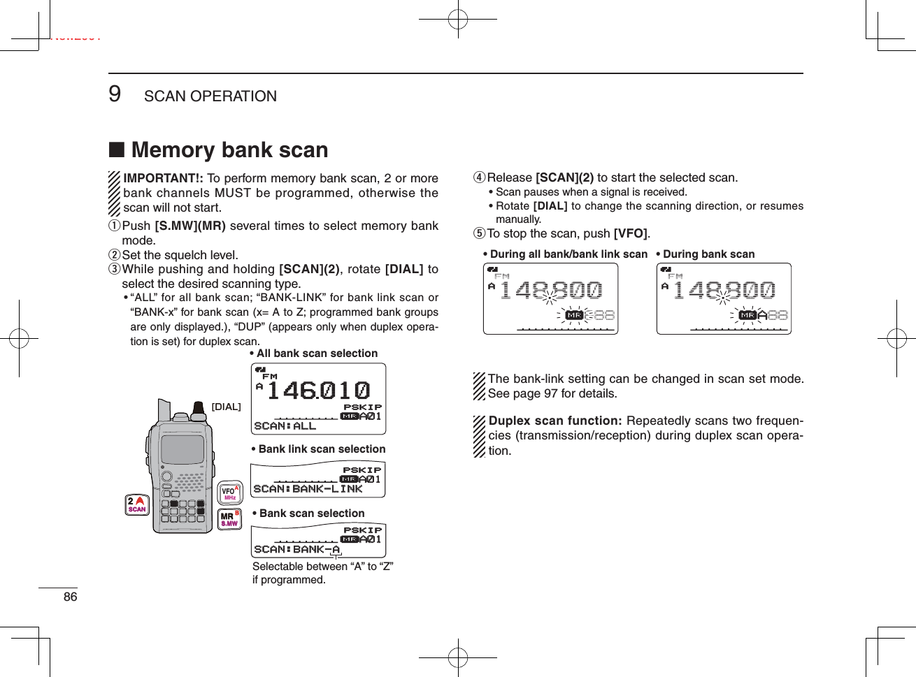 Ne869SCAN OPERATIONNew2001■ Memory bank scan   IMPORTANT!: To perform memory bank scan, 2 or more  bank channels MUST be programmed, otherwise the scan will not start.q  Push [S.MW](MR) several times to select memory bank mode.w Set the squelch level.e  While pushing and holding [SCAN](2), rotate [DIAL] to select the desired scanning type.•  “ALL” for all bank scan; “BANK-LINK” for bank link scan or “BANK-x” for bank scan (x= A to Z; programmed bank groups  are only displayed.), “DUP” (appears only when duplex opera-tion is set) for duplex scan.r Release  [SCAN](2) to start the selected scan.• Scan pauses when a signal is received.•  Rotate [DIAL] to change the scanning direction, or resumes manually.t To stop the scan, push [VFO].  The bank-link setting can be changed in scan set mode. See page 97 for details.  Duplex scan function: Repeatedly scans two frequen-cies (transmission/reception) during duplex scan opera-tion.FMA146010μA01A01SCAN:ALLSCAN:ALLFMA148800μA01SCAN:BANK-LINKSCAN:BANK-LINKFMA148800μA01A01SCAN:BANK-ASCAN:BANK-APSKIPSKIPPSKIPSKIPPSKIPSKIP• All bank scan selection• Bank scan selection• Bank link scan selectionSelectable between “A” to “Z” if programmed.[DIAL]VFOMHzAMRS.MWB2SCANFMAμ888148800• During all bank/bank link scan • During bank scanFMAμA88148800