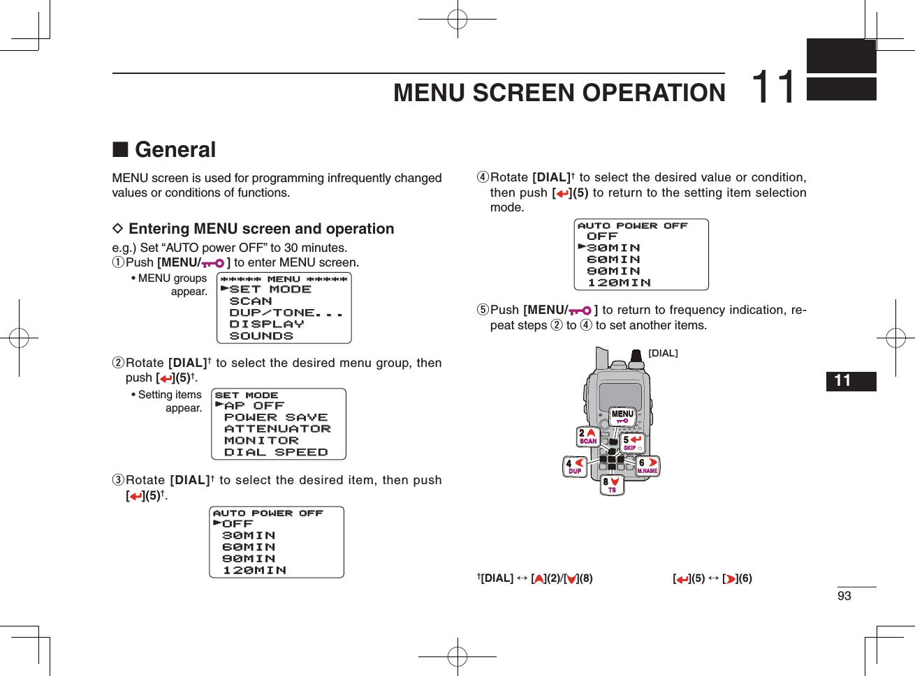 9311MENU SCREEN OPERATION12345678910111213141516171819■ GeneralMENU screen is used for programming infrequently changed values or conditions of functions.D Entering MENU screen and operatione.g.) Set “AUTO power OFF” to 30 minutes.q Push  [MENU/ ] to enter MENU screen.w  Rotate [DIAL]† to select the desired menu group, then push [](5)†.e  Rotate [DIAL]† to select the desired item, then push [](5)†.r  Rotate [DIAL]† to select the desired value or condition, then push [](5) to return to the setting item selection mode.t  Push [MENU/ ] to return to frequency indication, re-peat steps w to r to set another items.SET MODESET MODESCANDUP/TONE...DUP/TONE...DISPLAYDISPLAYSOUNDS***** MENU ********** MENU *****r• MENU groupsappear.AP OFFAP OFFPOWER SAVEPOWER SAVEATTENUATORATTENUATORMONITORMONITORDIAL SPEEDDIAL SPEEDSET MODESET MODEr• Setting itemsappear.OFF30MIN60MIN90MIN120MINAUTO POWER OFFAUTO POWER OFFrOFF30MIN60MIN90MIN120MIN120MINAUTO POWER OFFAUTO POWER OFFr[DIAL]MENU2SCAN8TS4DUP6M.NAME5SKIP†[DIAL] ↔ [ ](2)/[](8) [ ](5) ↔ [ ](6)