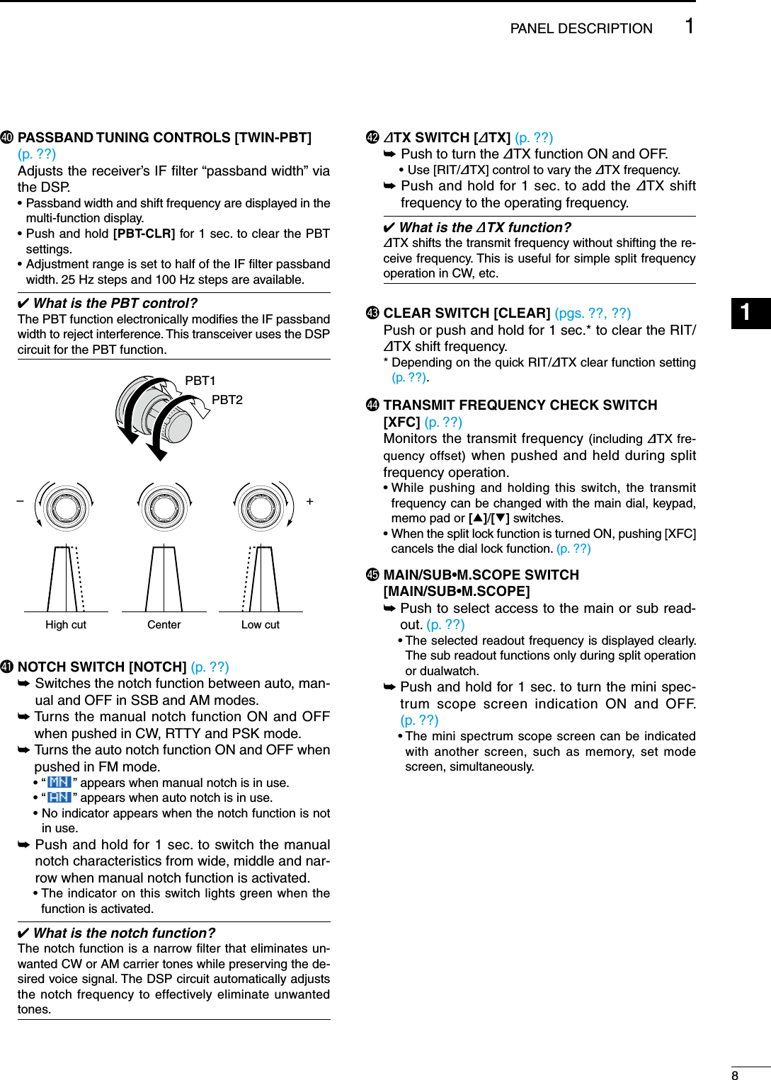 $0  PASSBAND TUNING CONTROLS [TWIN-PBT]  (p. ??)  Adjusts the receiver’s IF ﬁlter “passband width” via the DSP.  •  Passband width and shift frequency are displayed in the multi-function display. •  Push and hold [PBT-CLR] for 1 sec. to clear the PBT settings. •  Adjustment range is set to half of the IF ﬁlter passband width. 25 Hz steps and 100 Hz steps are available. What is the PBT control?The PBT function electronically modiﬁes the IF passband width to reject interference. This transceiver uses the DSP circuit for the PBT function.PBT1PBT2–+Low cutHigh cut Center$1 NOTCH SWITCH [NOTCH] (p. ??) ±  Switches the notch function between auto, man-ual and OFF in SSB and AM modes. ±  Turns the manual notch function ON and OFF when pushed in CW, RTTY and PSK mode. ±  Turns the auto notch function ON and OFF when pushed in FM mode.    • “ ” appears when manual notch is in use.    • “ ” appears when auto notch is in use.    •  No indicator appears when the notch function is not in use. ±  Push and hold for 1 sec. to switch the manual notch characteristics from wide, middle and nar-row when manual notch function is activated.    •  The indicator on this switch lights green when the function is activated. What is the notch function?The notch function is a narrow ﬁlter that eliminates un-wanted CW or AM carrier tones while preserving the de-sired voice signal. The DSP circuit automatically adjusts the notch frequency to effectively eliminate unwanted tones.$2 ∂TX SWITCH [∂TX] (p. ??) ±  Push to turn the ∂TX function ON and OFF.    • Use [RIT/∂TX] control to vary the ∂TX frequency. ±  Push and hold for 1 sec. to add the ∂TX shift frequency to the operating frequency. What is the ∂TX function?∂TX shifts the transmit frequency without shifting the re-ceive frequency. This is useful for simple split frequency operation in CW, etc.$3 CLEAR SWITCH [CLEAR] (pgs. ??, ??)  Push or push and hold for 1 sec.* to clear the RIT/∂TX shift frequency.  *  Depending on the quick RIT/∂TX clear function setting (p. ??).$4  TRANSMIT FREQUENCY CHECK SWITCH [XFC] (p. ??)  Monitors the transmit frequency (including ∂TX fre-quency offset) when pushed and held during split frequency operation. •  While pushing and holding this switch, the transmit frequency can be changed with the main dial, keypad, memo pad or [∫]/[√] switches. •  When the split lock function is turned ON, pushing [XFC] cancels the dial lock function. (p. ??)$5  MAIN/SUB•M.SCOPE SWITCH  [MAIN/SUB•M.SCOPE] ± Push to select access to the main or sub read-out. (p. ??)  •  The selected readout frequency is displayed clearly. The sub readout functions only during split operation or dualwatch. ± Push and hold for 1 sec. to turn the mini spec-trum scope screen indication ON and OFF.  (p. ??)  •  The mini spectrum scope screen can be indicated with another screen, such as memory, set mode screen, simultaneously.81PANEL DESCRIPTION123456789101112131415161718192021