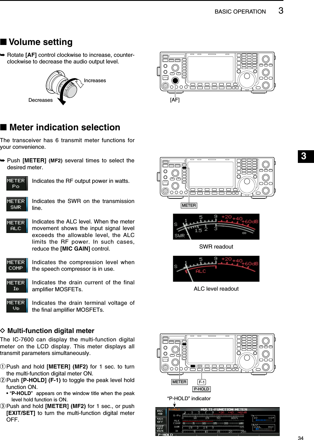 N Volume setting±  Rotate [AF] control clockwise to increase, counter-clockwise to decrease the audio output level.IncreasesDecreasesN Meter indication selectionThe transceiver has 6 transmit meter functions for your convenience.±  Push  [METER]  (MF2) several times to select the desired meter.   Indicates the RF output power in watts.   Indicates the SWR on the transmission line.   Indicates the ALC level. When the meter movement shows the input signal level exceeds the allowable level, the ALC limits the RF power. In such cases, reduce the [MIC GAIN] control.   Indicates the compression level when the speech compressor is in use.   Indicates the drain current of the final amplifier MOSFETs.   Indicates the drain terminal voltage of the final amplifier MOSFETs.D Multi-function digital meterThe IC-7600 can display the multi-function digital meter on the LCD display. This meter displays all transmit parameters simultaneously. q  Push and hold [METER] (MF2) for 1 sec. to turn the multi-function digital meter ON.w  Push [P-HOLD] (F-1) to toggle the peak level hold function ON. • “ P-HOLD”  appears on the window title when the peak level hold function is ON.e  Push and hold [METER] (MF2) for 1 sec., or push [EXIT/SET] to turn the multi-function digital meter OFF.[AF]METERSWR readoutALC level readoutF-1P-HOLDMETER“P-HOLD” indicator343BASIC OPERATION123456789101112131415161718192021