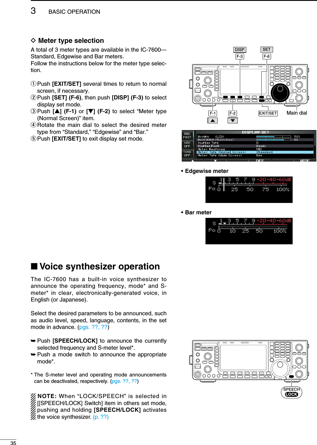 D Meter type selectionA total of 3 meter types are available in the IC-7600— Standard, Edgewise and Bar meters. Follow the instructions below for the meter type selec-tion.q  Push [EXIT/SET] several times to return to normal screen, if necessary.w  Push [SET] (F-6), then push [DISP] (F-3) to select display set mode.e  Push  [Y] (F-1) or  [Z] (F-2) to select “Meter type (Normal Screen)” item.r  Rotate the main dial to select the desired meter type from “Standard,” “Edgewise” and “Bar.”t Push  [EXIT/SET] to exit display set mode.N Voice synthesizer operationThe IC-7600 has a built-in voice synthesizer to announce the operating frequency, mode* and S-meter* in clear, electronically-generated voice, in English (or Japanese).Select the desired parameters to be announced, such as audio level, speed, language, contents, in the set mode in advance. (pgs. ??, ??)±  Push  [SPEECH/LOCK] to announce the currently selected frequency and S-meter level*.±  Push a mode switch to announce the appropriate mode*.*  The S-meter level and operating mode announcements can be deactivated, respectively. (pgs. ??, ??)NOTE: When “LOCK/SPEECH” is selected in [[SPEECH/LOCK] Switch] item in others set mode, pushing and holding [SPEECH/LOCK] activates the voice synthesizer. (p. ??)Main dialF-1 F-2F-6EXIT/SETSETF-3DISP• Edgewise meter• Bar meterSPEECHLOCK353BASIC OPERATION