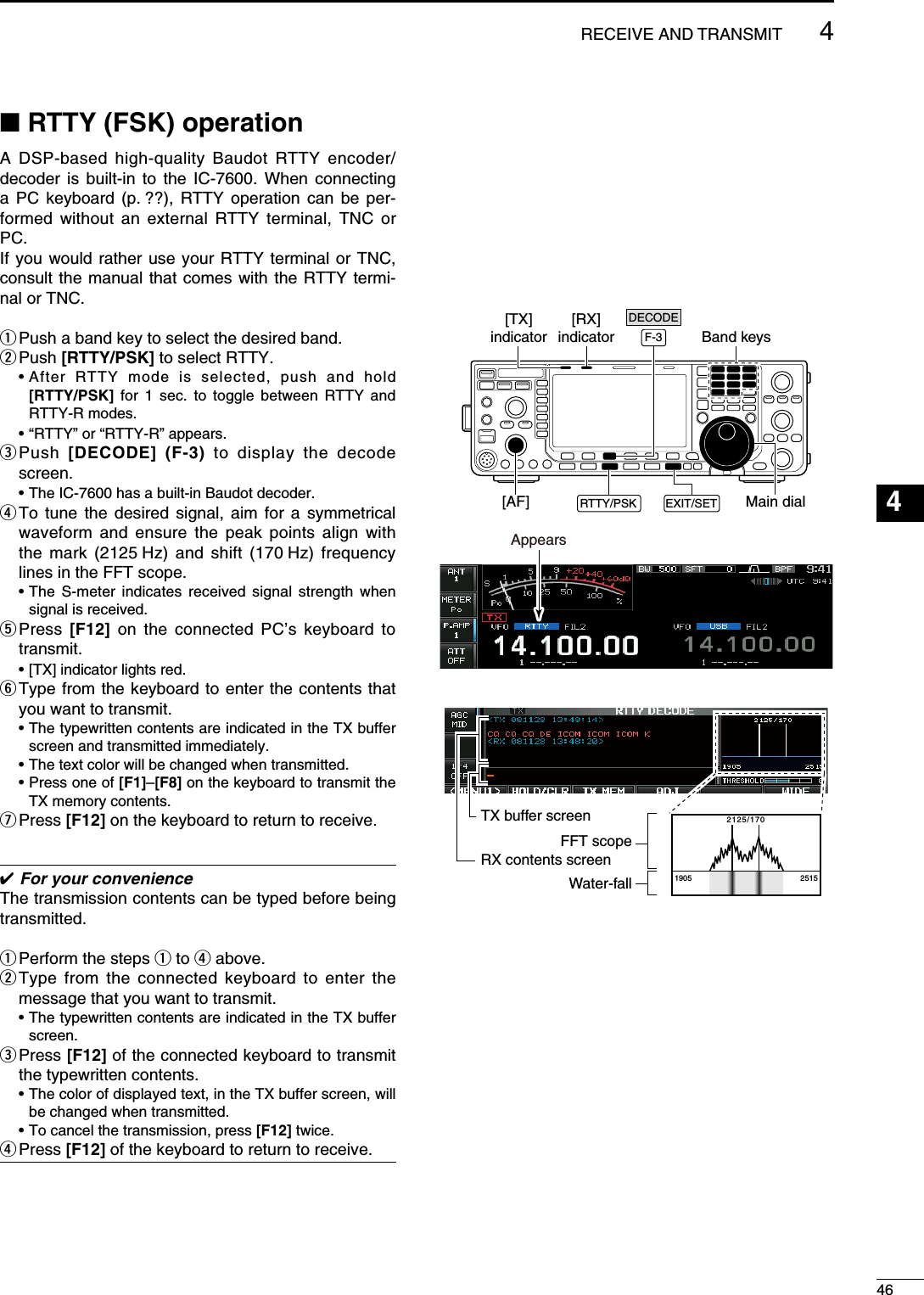 N RTTY (FSK) operationA DSP-based high-quality Baudot RTTY encoder/decoder is built-in to the IC-7600. When connecting a PC keyboard (p. ??), RTTY operation can be per-formed without an external RTTY terminal, TNC or PC.If you would rather use your RTTY terminal or TNC, consult the manual that comes with the RTTY termi-nal or TNC.q Push a band key to select the desired band.w Push  [RTTY/PSK] to select RTTY. •  After RTTY mode is selected, push and hold  [RTTY/PSK] for 1 sec. to toggle between RTTY and RTTY-R modes.  • “RTTY” or “RTTY-R” appears.e  Push  [DECODE] (F-3) to display the decode screen.  • The IC-7600 has a built-in Baudot decoder.r  To tune the desired signal, aim for a symmetrical waveform and ensure the peak points align with the mark (2125 Hz) and shift (170 Hz) frequency lines in the FFT scope.  •  The S-meter indicates received signal strength when signal is received.t  Press  [F12] on the connected PC’s keyboard to transmit.  • [TX] indicator lights red.y  Type from the keyboard to enter the contents that you want to transmit. •  The typewritten contents are indicated in the TX buffer screen and transmitted immediately.  • The text color will be changed when transmitted.  •  Press one of [F1]–[F8] on the keyboard to transmit the TX memory contents.u Press  [F12] on the keyboard to return to receive. For your convenienceThe transmission contents can be typed before being transmitted.q Perform the steps q to r above.w  Type from the connected keyboard to enter the message that you want to transmit. •  The typewritten contents are indicated in the TX buffer screen.e  Press [F12] of the connected keyboard to transmit the typewritten contents. •  The color of displayed text, in the TX buffer screen, will be changed when transmitted.   • To cancel the transmission, press [F12] twice.r Press  [F12] of the keyboard to return to receive.Main dialEXIT/SETF-3[TX]indicator[RX]indicator[AF]Band keysRTTY/PSKDECODEAppears2125/1701905 2515FFT scopeTX buffer screenRX contents screenWater-fall464RECEIVE AND TRANSMIT123456789101112131415161718192021