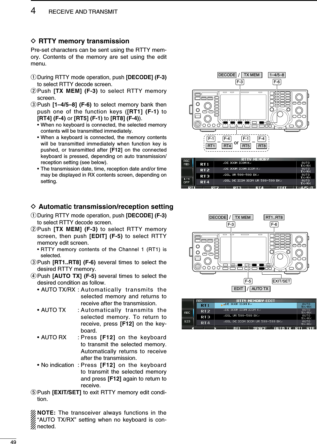 D RTTY memory transmissionPre-set characters can be sent using the RTTY mem-ory. Contents of the memory are set using the edit menu.q  During RTTY mode operation, push [DECODE] (F-3) to select RTTY decode screen.w  Push  [TX MEM] (F-3) to select RTTY memory screen.e  Push  [1–4/5–8] (F-6) to select memory bank then push one of the function keys ([RT1] (F-1) to  [RT4] (F-4) or [RT5] (F-1) to [RT8] (F-4)).  •  When no keyboard is connected, the selected memory contents will be transmitted immediately. •  When a keyboard is connected, the memory contents will be transmitted immediately when function key is pushed, or transmitted after [F12] on the connected keyboard is pressed, depending on auto transmission/reception setting (see below). •  The transmission date, time, reception date and/or time may be displayed in RX contents screen, depending on setting.orF-3 F-6–F-1 F-4RT1 RT4 –F-1 F-4RT5 RT8/DECODE TX MEM 1–4/5–8D Automatic transmission/reception settingq  During RTTY mode operation, push [DECODE] (F-3) to select RTTY decode screen.w  Push  [TX MEM] (F-3) to select RTTY memory screen, then push [EDIT] (F-5) to select RTTY memory edit screen. •  RTTY memory contents of the Channel 1 (RT1) is selected.e  Push  [RT1..RT8] (F-6) several times to select the desired RTTY memory.r  Push [AUTO TX] (F-5) several times to select the desired condition as follow.  • AUTO TX/RX :  Automatically transmits the selected memory and returns to receive after the transmission.  • AUTO TX  :  Automatically transmits the selected memory. To return to receive, press [F12] on the key-board.  • AUTO RX  :  Press  [F12] on the keyboard to transmit the selected memory. Automatically returns to receive after the transmission.  • No indication  :  Press  [F12] on the keyboard to transmit the selected memory and press [F12] again to return to receive.t  Push [EXIT/SET] to exit RTTY memory edit condi-tion. NOTE:  The transceiver always functions in the “AUTO TX/RX” setting when no keyboard is con-nected. EXIT/SETF-3 F-6F-5/DECODE TX MEMAUTO TXEDIT /RT1..RT8494RECEIVE AND TRANSMIT