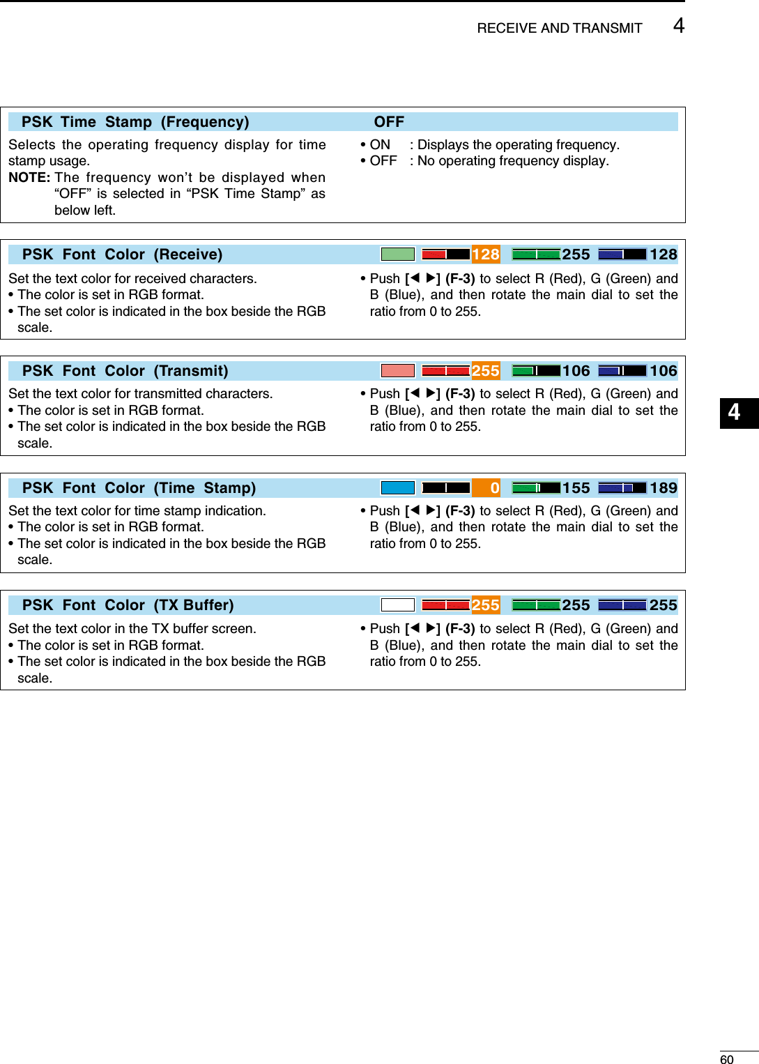    PSK  Time  Stamp  (Frequency)    OFFSelects the operating frequency display for time stamp usage.NOTE:  The frequency won’t be displayed when “OFF” is selected in “PSK Time Stamp” as below left.• ON  : Displays the operating frequency.• OFF  : No operating frequency display.PSK  Font  Color  (Receive)128 255 128Set the text color for received characters.• The color is set in RGB format.•  The set color is indicated in the box beside the RGB scale.•  Push [Ω ≈] (F-3) to select R (Red), G (Green) and B (Blue), and then rotate the main dial to set the ratio from 0 to 255.PSK  Font  Color  (Transmit)255 106 106Set the text color for transmitted characters.• The color is set in RGB format.•  The set color is indicated in the box beside the RGB scale.•  Push [Ω ≈] (F-3) to select R (Red), G (Green) and B (Blue), and then rotate the main dial to set the ratio from 0 to 255.PSK  Font  Color  (Time  Stamp)0155 189Set the text color for time stamp indication.• The color is set in RGB format.•  The set color is indicated in the box beside the RGB scale.•  Push [Ω ≈] (F-3) to select R (Red), G (Green) and B (Blue), and then rotate the main dial to set the ratio from 0 to 255.PSK  Font  Color  (TX Buffer)255 255 255Set the text color in the TX buffer screen.• The color is set in RGB format.•  The set color is indicated in the box beside the RGB scale.•  Push [Ω ≈] (F-3) to select R (Red), G (Green) and B (Blue), and then rotate the main dial to set the ratio from 0 to 255.604RECEIVE AND TRANSMIT123456789101112131415161718192021