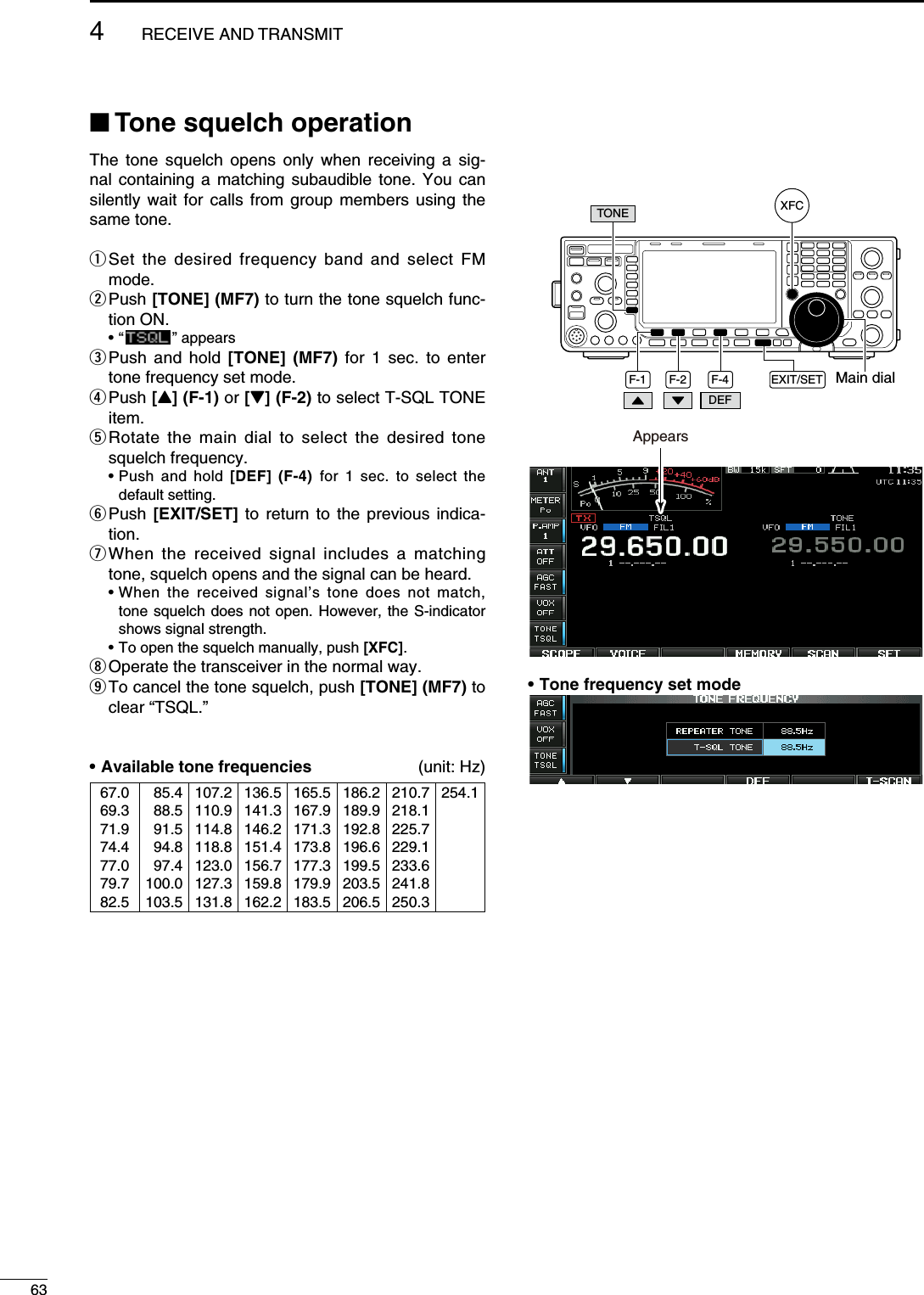 N Tone squelch operationThe tone squelch opens only when receiving a sig-nal containing a matching subaudible tone. You can silently wait for calls from group members using the same tone.q  Set the desired frequency band and select FM mode.w  Push [TONE] (MF7) to turn the tone squelch func-tion ON. • “   ” appearse  Push and hold [TONE] (MF7) for 1 sec. to enter tone frequency set mode.r  Push [Y] (F-1) or [Z] (F-2) to select T-SQL TONE item.t  Rotate the main dial to select the desired tone squelch frequency. •  Push and hold [DEF] (F-4) for 1 sec. to select the default setting.y  Push  [EXIT/SET] to return to the previous indica-tion.u  When the received signal includes a matching tone, squelch opens and the signal can be heard. •  When the received signal’s tone does not match, tone squelch does not open. However, the S-indicator shows signal strength. •  To open the squelch manually, push [XFC].i  Operate the transceiver in the normal way.o  To cancel the tone squelch, push [TONE] (MF7) to clear “TSQL.”• Available tone frequencies (unit: Hz)67.069.371.974.477.079.782.5085.4088.5091.5094.8097.4100.0103.5107.2110.9114.8118.8123.0127.3131.8136.5141.3146.2151.4156.7159.8162.2165.5167.9171.3173.8177.3179.9183.5186.2189.9192.8196.6199.5203.5206.5210.7218.1225.7229.1233.6241.8250.3254.1F-4 EXIT/SET Main dialF-2F-1DEFTONE XFCAppears• Tone frequency set mode634RECEIVE AND TRANSMIT