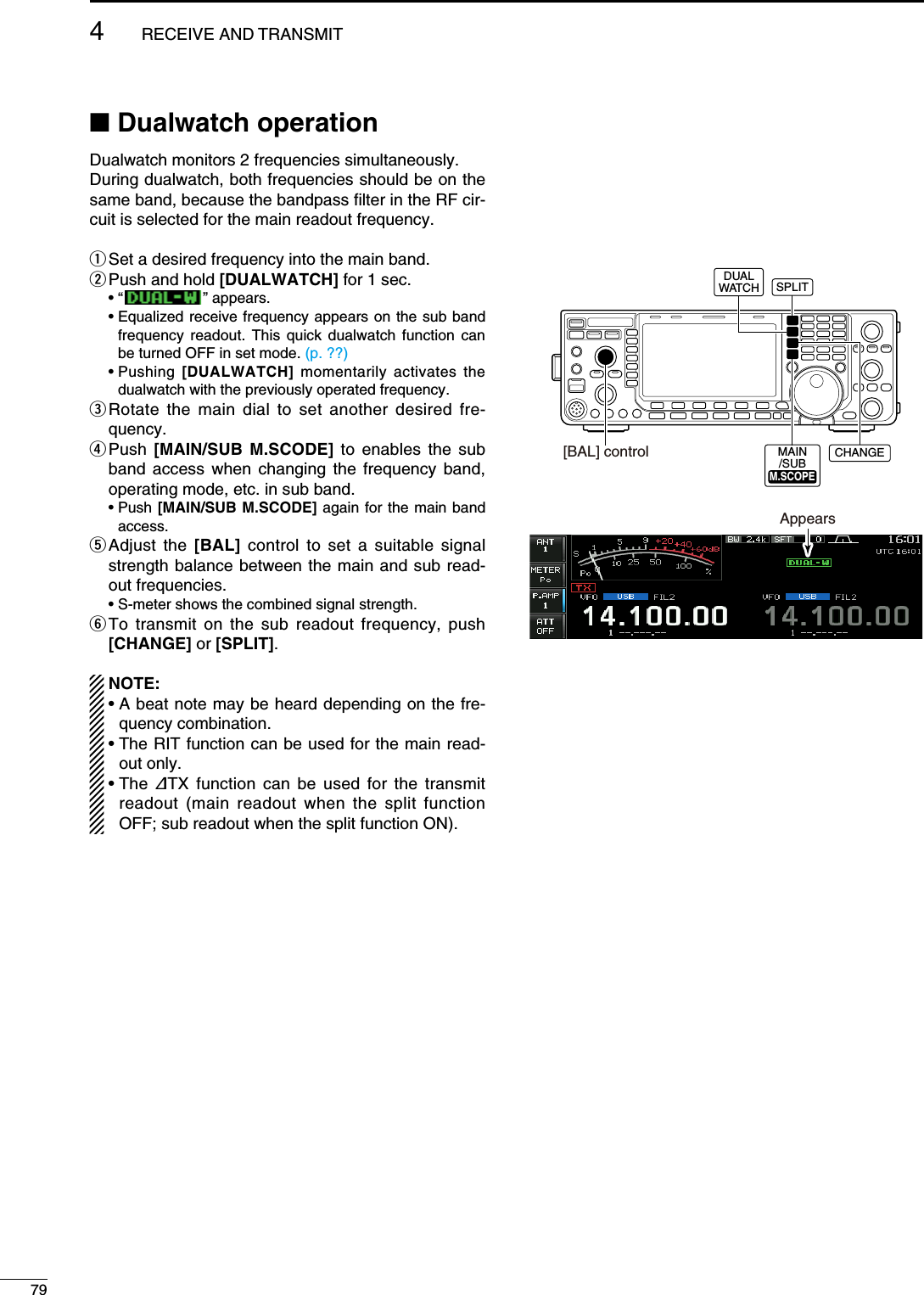 N Dualwatch operationDualwatch monitors 2 frequencies simultaneously.During dualwatch, both frequencies should be on the same band, because the bandpass filter in the RF cir-cuit is selected for the main readout frequency.q Set a desired frequency into the main band.w Push and hold [DUALWATCH] for 1 sec. • “   ” appears. •  Equalized receive frequency appears on the sub band frequency readout. This quick dualwatch function can be turned OFF in set mode. (p. ??) •  Pushing  [DUALWATCH] momentarily activates the dualwatch with the previously operated frequency.e  Rotate the main dial to set another desired fre-quency.r  Push  [MAIN/SUB M.SCODE] to enables the sub band access when changing the frequency band, operating mode, etc. in sub band. •  Push [MAIN/SUB M.SCODE] again for the main band access.t  Adjust the [BAL] control to set a suitable signal strength balance between the main and sub read-out frequencies.  • S-meter shows the combined signal strength.y  To transmit on the sub readout frequency, push [CHANGE] or [SPLIT].NOTE:•  A beat note may be heard depending on the fre-quency combination.•  The RIT function can be used for the main read-out only.•  The  ∂TX function can be used for the transmit readout (main readout when the split function OFF; sub readout when the split function ON).[BAL] controlDUALWATCH SPLITCHANGEMAIN/SUBM.SCOPEM.SCOPEAppears794RECEIVE AND TRANSMIT