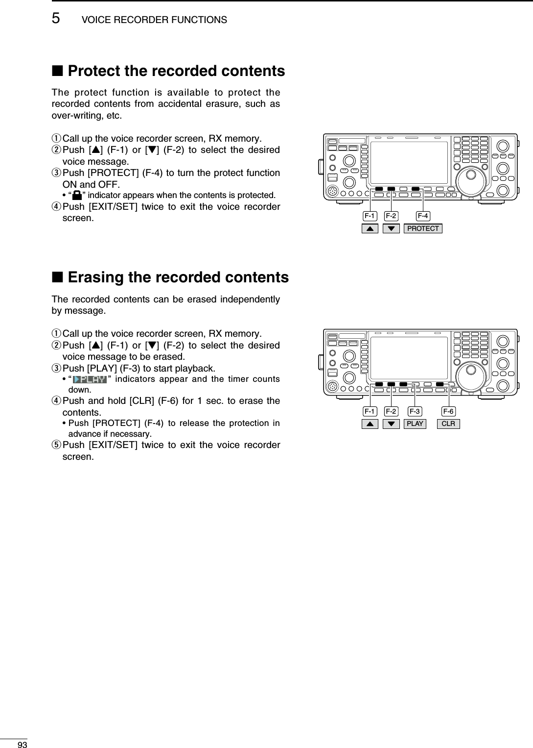 N Protect the recorded contentsThe protect function is available to protect the recorded contents from accidental erasure, such as over-writing, etc.q Call up the voice recorder screen, RX memory.w  Push [Y] (F-1) or [Z] (F-2) to select the desired voice message.e  Push [PROTECT] (F-4) to turn the protect function ON and OFF. • “   ” indicator appears when the contents is protected.r  Push [EXIT/SET] twice to exit the voice recorder screen. F-2 F-4F-1PROTECTN Erasing the recorded contentsThe recorded contents can be erased independently by message.q Call up the voice recorder screen, RX memory.w  Push [Y] (F-1) or [Z] (F-2) to select the desired voice message to be erased.e  Push [PLAY] (F-3) to start playback. •  “   ” indicators appear and the timer counts down.r  Push and hold [CLR] (F-6) for 1 sec. to erase the contents. •  Push [PROTECT] (F-4) to release the protection in advance if necessary.t  Push [EXIT/SET] twice to exit the voice recorder screen.F-2 F-3 F-6F-1PLAY CLR935VOICE RECORDER FUNCTIONS