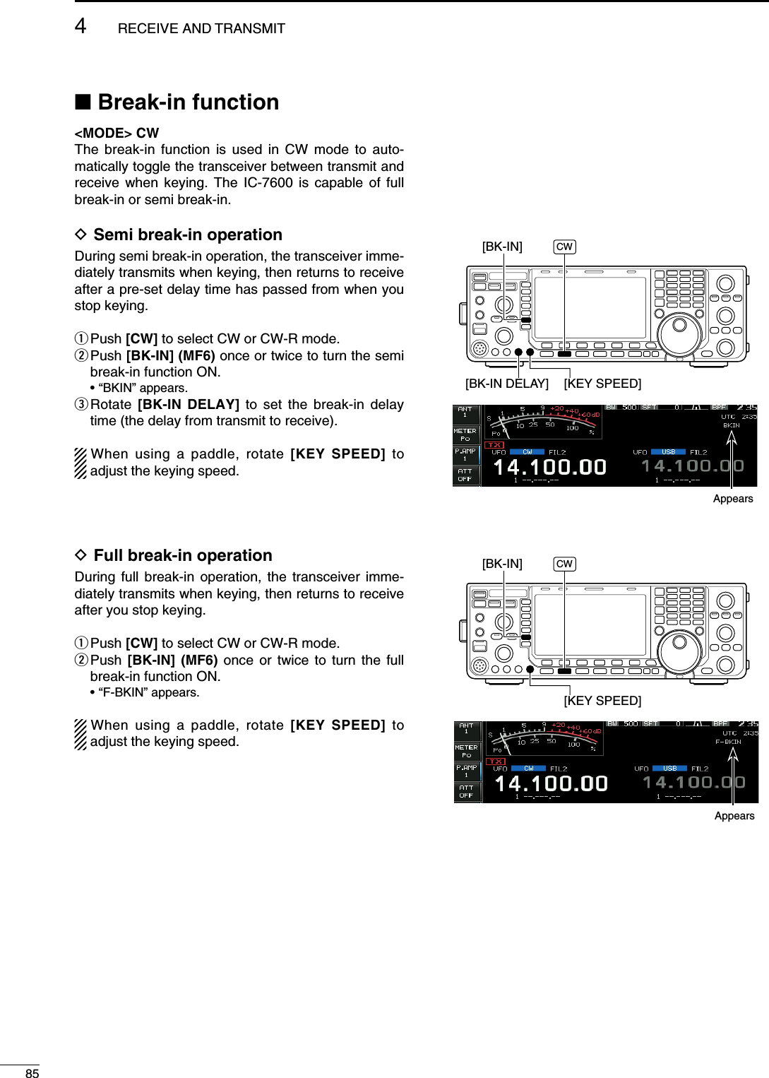 N Break-in function&lt;MODE&gt; CWThe break-in function is used in CW mode to auto-matically toggle the transceiver between transmit and receive when keying. The IC-7600 is capable of full break-in or semi break-in.D Semi break-in operationDuring semi break-in operation, the transceiver imme-diately transmits when keying, then returns to receive after a pre-set delay time has passed from when you stop keying.q Push  [CW] to select CW or CW-R mode.w  Push [BK-IN] (MF6) once or twice to turn the semi break-in function ON. • “BKIN” appears.e  Rotate  [BK-IN DELAY] to set the break-in delay time (the delay from transmit to receive).When using a paddle, rotate [KEY SPEED] to adjust the keying speed.D Full break-in operationDuring full break-in operation, the transceiver imme-diately transmits when keying, then returns to receive after you stop keying.q Push  [CW] to select CW or CW-R mode.w  Push  [BK-IN] (MF6) once or twice to turn the full break-in function ON. • “F-BKIN” appears.When using a paddle, rotate [KEY SPEED] to adjust the keying speed.[BK-IN DELAY] [KEY SPEED][BK-IN] CW[KEY SPEED][BK-IN] CWAppearsAppears854RECEIVE AND TRANSMIT