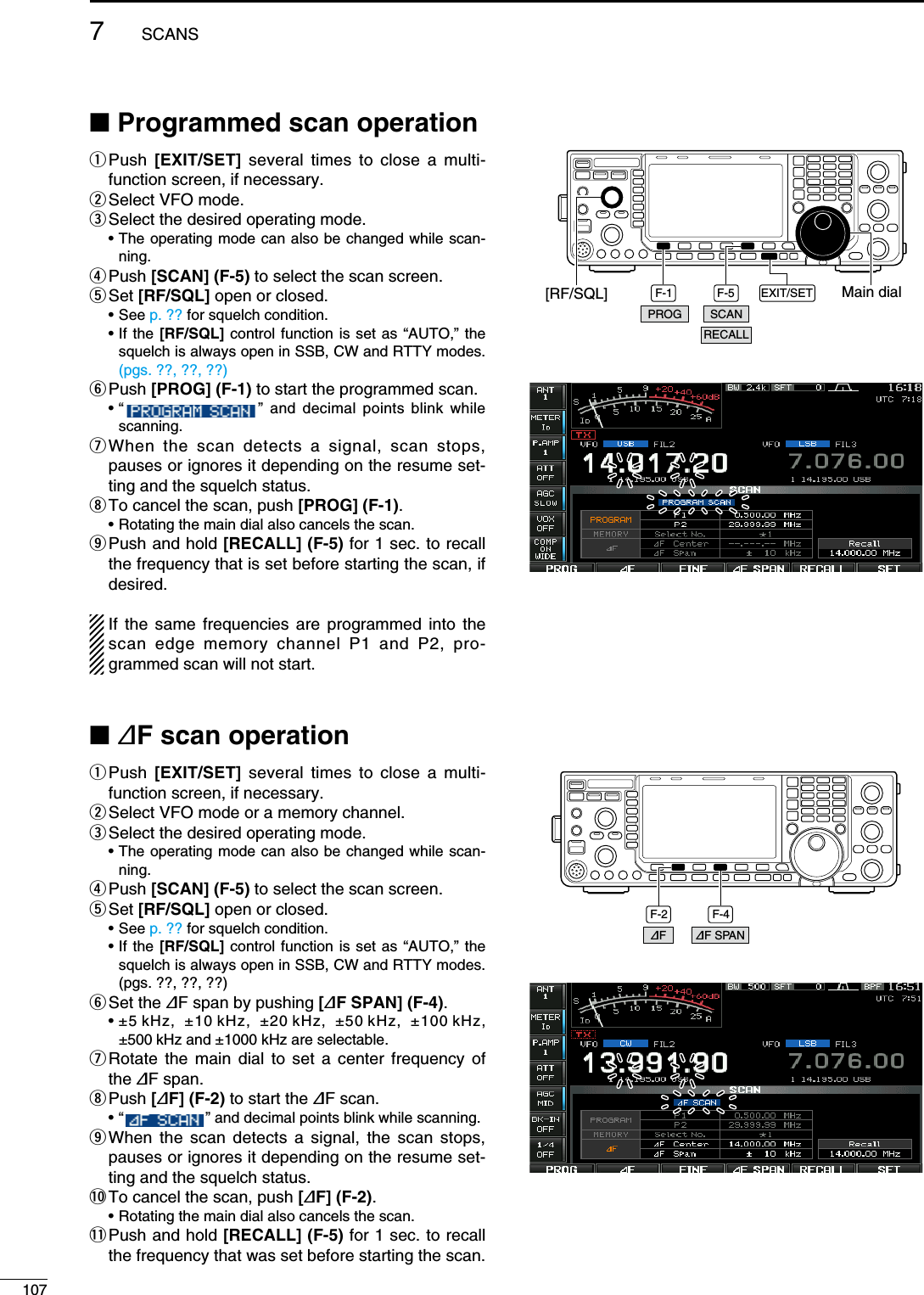 N Programmed scan operationq  Push  [EXIT/SET] several times to close a multi-function screen, if necessary.w Select VFO mode.e Select the desired operating mode. •  The operating mode can also be changed while scan-ning.r Push  [SCAN] (F-5) to select the scan screen.t Set  [RF/SQL] open or closed. • See p. ?? for squelch condition. •  If the [RF/SQL] control function is set as “AUTO,” the squelch is always open in SSB, CW and RTTY modes. (pgs. ??, ??, ??)y Push  [PROG] (F-1) to start the programmed scan. •  “    ” and decimal points blink while scanning.u  When the scan detects a signal, scan stops, pauses or ignores it depending on the resume set-ting and the squelch status.i To cancel the scan, push [PROG] (F-1).  • Rotating the main dial also cancels the scan.o  Push and hold [RECALL] (F-5) for 1 sec. to recall the frequency that is set before starting the scan, if desired.If the same frequencies are programmed into the scan edge memory channel P1 and P2, pro-grammed scan will not start.N ∂F scan operationq  Push  [EXIT/SET] several times to close a multi-function screen, if necessary.w Select VFO mode or a memory channel.e Select the desired operating mode. •  The operating mode can also be changed while scan-ning.r Push  [SCAN] (F-5) to select the scan screen.t Set  [RF/SQL] open or closed. • See p. ?? for squelch condition. •  If the [RF/SQL] control function is set as “AUTO,” the squelch is always open in SSB, CW and RTTY modes. (pgs. ??, ??, ??)y Set  the  ∂F span by pushing [∂F SPAN] (F-4). •  ±5 kHz,  ±10 kHz,  ±20 kHz,  ±50 kHz,  ±100 kHz, ±500 kHz and ±1000 kHz are selectable.u  Rotate the main dial to set a center frequency of the ∂F span.i Push  [∂F] (F-2) to start the ∂F scan. •  “   ” and decimal points blink while scanning.o  When the scan detects a signal, the scan stops, pauses or ignores it depending on the resume set-ting and the squelch status.!0 To cancel the scan, push [∂F] (F-2).  • Rotating the main dial also cancels the scan.!1  Push and hold [RECALL] (F-5) for 1 sec. to recall the frequency that was set before starting the scan.F-1 F-5 EXIT/SET Main dial[RF/SQL]PROG SCANRECALLF-2 F-4∂F SPAN∂F1077SCANS