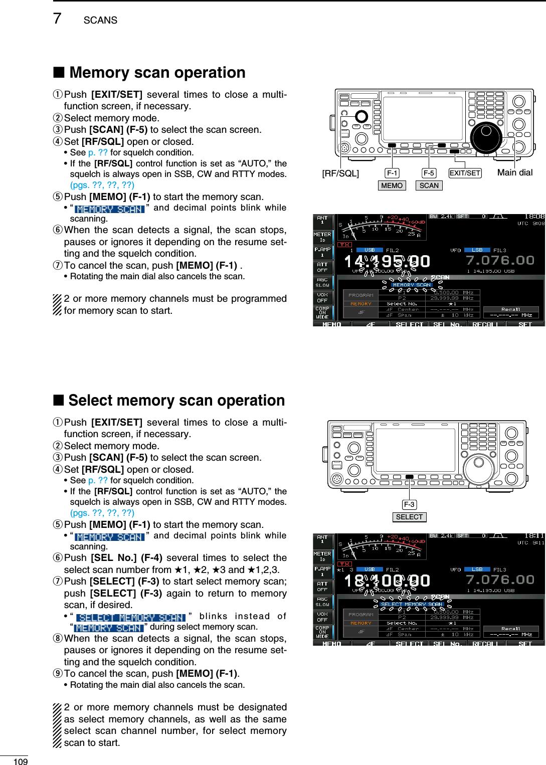 N Memory scan operationq  Push  [EXIT/SET] several times to close a multi-function screen, if necessary.w Select memory mode.e Push  [SCAN] (F-5) to select the scan screen.r Set  [RF/SQL] open or closed. • See p. ?? for squelch condition. •  If the [RF/SQL] control function is set as “AUTO,” the squelch is always open in SSB, CW and RTTY modes. (pgs. ??, ??, ??)t Push  [MEMO] (F-1) to start the memory scan. •  “    ” and decimal points blink while scanning.y  When the scan detects a signal, the scan stops, pauses or ignores it depending on the resume set-ting and the squelch condition.u To cancel the scan, push [MEMO] (F-1) .  • Rotating the main dial also cancels the scan.2 or more memory channels must be programmed for memory scan to start.N Select memory scan operationq  Push  [EXIT/SET] several times to close a multi-function screen, if necessary.w Select memory mode.e Push  [SCAN] (F-5) to select the scan screen.r Set  [RF/SQL] open or closed. • See p. ?? for squelch condition. •  If the [RF/SQL] control function is set as “AUTO,” the squelch is always open in SSB, CW and RTTY modes. (pgs. ??, ??, ??)t Push  [MEMO] (F-1) to start the memory scan. •  “    ” and decimal points blink while scanning.y  Push  [SEL No.] (F-4) several times to select the select scan number from (1, (2, (3 and (1,2,3.u  Push [SELECT] (F-3) to start select memory scan; push  [SELECT] (F-3) again to return to memory scan, if desired. •  “    ” blinks instead of  “   ” during select memory scan.i  When the scan detects a signal, the scan stops, pauses or ignores it depending on the resume set-ting and the squelch condition.o To cancel the scan, push [MEMO] (F-1).  • Rotating the main dial also cancels the scan.2 or more memory channels must be designated as select memory channels, as well as the same select scan channel number, for select memory scan to start.F-1 F-5 EXIT/SET Main dial[RF/SQL]SCANMEMOF-3SELECT1097SCANS