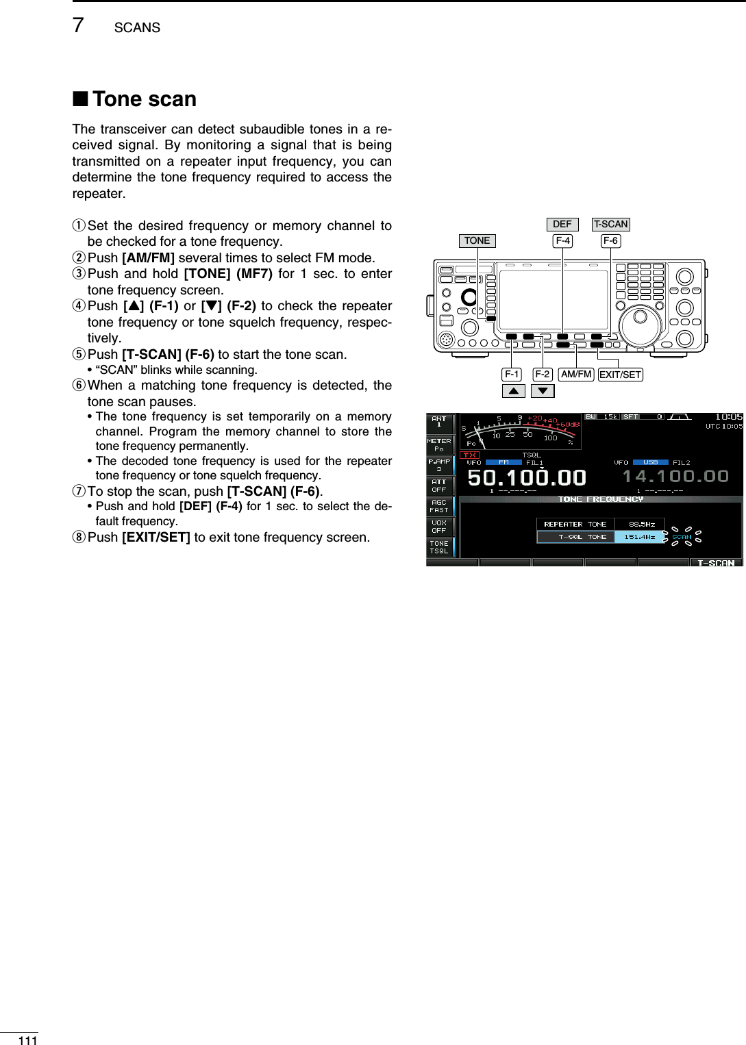 N Tone scanThe transceiver can detect subaudible tones in a re-ceived signal. By monitoring a signal that is being transmitted on a repeater input frequency, you can determine the tone frequency required to access the repeater.q  Set the desired frequency or memory channel to be checked for a tone frequency.w  Push [AM/FM] several times to select FM mode.e  Push and hold [TONE] (MF7) for 1 sec. to enter tone frequency screen.r  Push [Y] (F-1) or [Z] (F-2) to check the repeater tone frequency or tone squelch frequency, respec-tively.t  Push [T-SCAN] (F-6) to start the tone scan.  • “SCAN” blinks while scanning.y  When a matching tone frequency is detected, the tone scan pauses. •  The tone frequency is set temporarily on a memory channel. Program the memory channel to store the tone frequency permanently. •  The decoded tone frequency is used for the repeater tone frequency or tone squelch frequency.u  To stop the scan, push [T-SCAN] (F-6). •  Push and hold [DEF] (F-4) for 1 sec. to select the de-fault frequency.i  Push [EXIT/SET] to exit tone frequency screen.F-1 F-2 EXIT/SETAM/FMTONET-SCANDEFF-4 F-61117SCANS
