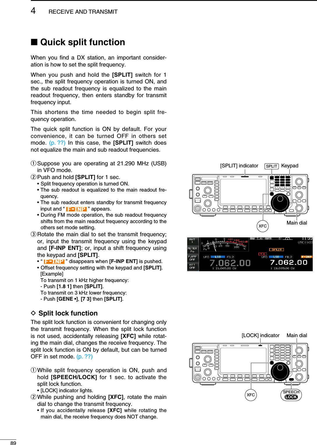 N Quick split functionWhen you find a DX station, an important consider-ation is how to set the split frequency.When you push and hold the [SPLIT] switch for 1 sec., the split frequency operation is turned ON, and the sub readout frequency is equalized to the main readout frequency, then enters standby for transmit frequency input.This shortens the time needed to begin split fre-quency operation.The quick split function is ON by default. For your convenience, it can be turned OFF in others set mode.  (p. ??) In this case, the [SPLIT] switch does not equalize the main and sub readout frequencies.q  Suppose you are operating at 21.290 MHz (USB) in VFO mode. w Push and hold [SPLIT] for 1 sec.  • Split frequency operation is turned ON. •  The sub readout is equalized to the main readout fre-quency. •  The sub readout enters standby for transmit frequency input and “   ” appears. •  During FM mode operation, the sub readout frequency shifts from the main readout frequency according to the  others set mode setting.e  Rotate the main dial to set the transmit frequency; or, input the transmit frequency using the keypad and [F-INP ENT]; or, input a shift frequency using the keypad and [SPLIT]. •  “   ” disappears when [F-INP ENT] is pushed.  • Offset frequency setting with the keypad and [SPLIT].  [Example]    To transmit on 1 kHz higher frequency:  - Push [1.8 1] then [SPLIT].    To transmit on 3 kHz lower frequency:  - Push [GENE •], [7 3] then [SPLIT].D Split lock functionThe split lock function is convenient for changing only the transmit frequency. When the split lock function is not used, accidentally releasing [XFC] while rotat-ing the main dial, changes the receive frequency. The split lock function is ON by default, but can be turned OFF in set mode. (p. ??)q  While split frequency operation is ON, push and hold  [SPEECH/LOCK] for 1 sec. to activate the split lock function.  • [LOCK] indicator lights.w  While pushing and holding [XFC], rotate the main dial to change the transmit frequency. •  If you accidentally release [XFC] while rotating the main dial, the receive frequency does NOT change.Main dial[SPLIT] indicator KeypadXFCSPLITMain dial[LOCK] indicatorSPEECHLOCKXFC894RECEIVE AND TRANSMIT