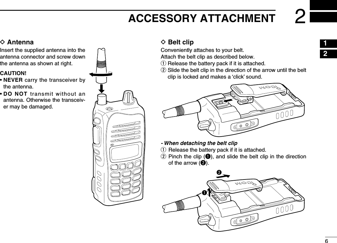 62ACCESSORY ATTACHMENTD AntennaInsert the supplied antenna into the antenna connector and screw down the antenna as shown at right.CAUTION!•  NEVER carry the transceiver by the antenna.•  DO  NOT transmit without an antenna. Otherwise the transceiv-er may be damaged.D Belt clipConveniently attaches to your belt.Attach the belt clip as described below.q  Release the battery pack if it is attached.w  Slide the belt clip in the direction of the arrow until the belt clip is locked and makes a ‘click’ sound.- When detaching the belt clipq  Release the battery pack if it is attached.w   Pinch the clip (q), and slide the belt clip in the direction of the arrow (w).qw12345678910111213141516171819