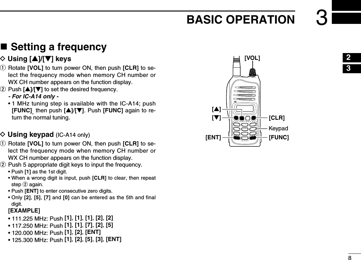 83BASIC OPERATIONn Setting a frequencyD Using [Y]/[Z] keysq   Rotate [VOL] to turn power ON, then push [CLR] to se-lect the frequency mode when memory CH number or WX CH number appears on the function display.w  Push [Y]/[Z] to set the desired frequency.  - For IC-A14 only -  •  1 MHz tuning step is available with the IC-A14; push [FUNC], then push [Y]/[Z]. Push [FUNC] again to re-turn the normal tuning.D Using keypad (IC-A14 only)q   Rotate [VOL] to turn power ON, then push [CLR] to se-lect the frequency mode when memory CH number or WX CH number appears on the function display.w  Push 5 appropriate digit keys to input the frequency.  • Push [1] as the 1st digit.  •  When a wrong digit is input, push [CLR] to clear, then repeat step w again.  • Push [ENT] to enter consecutive zero digits.  •  Only [2], [5], [7] and [0] can be entered as the 5th and final digit. [EXAMPLE] • 111.225 MHz: Push [1], [1], [1], [2], [2] • 117.250 MHz: Push [1], [1], [7], [2], [5] • 120.000 MHz: Push [1], [2], [ENT] • 125.300 MHz: Push [1], [2], [5], [3], [ENT]23[VOL][FUNC][Z][ENT][CLR][Y]Keypad145678910111213141516171819